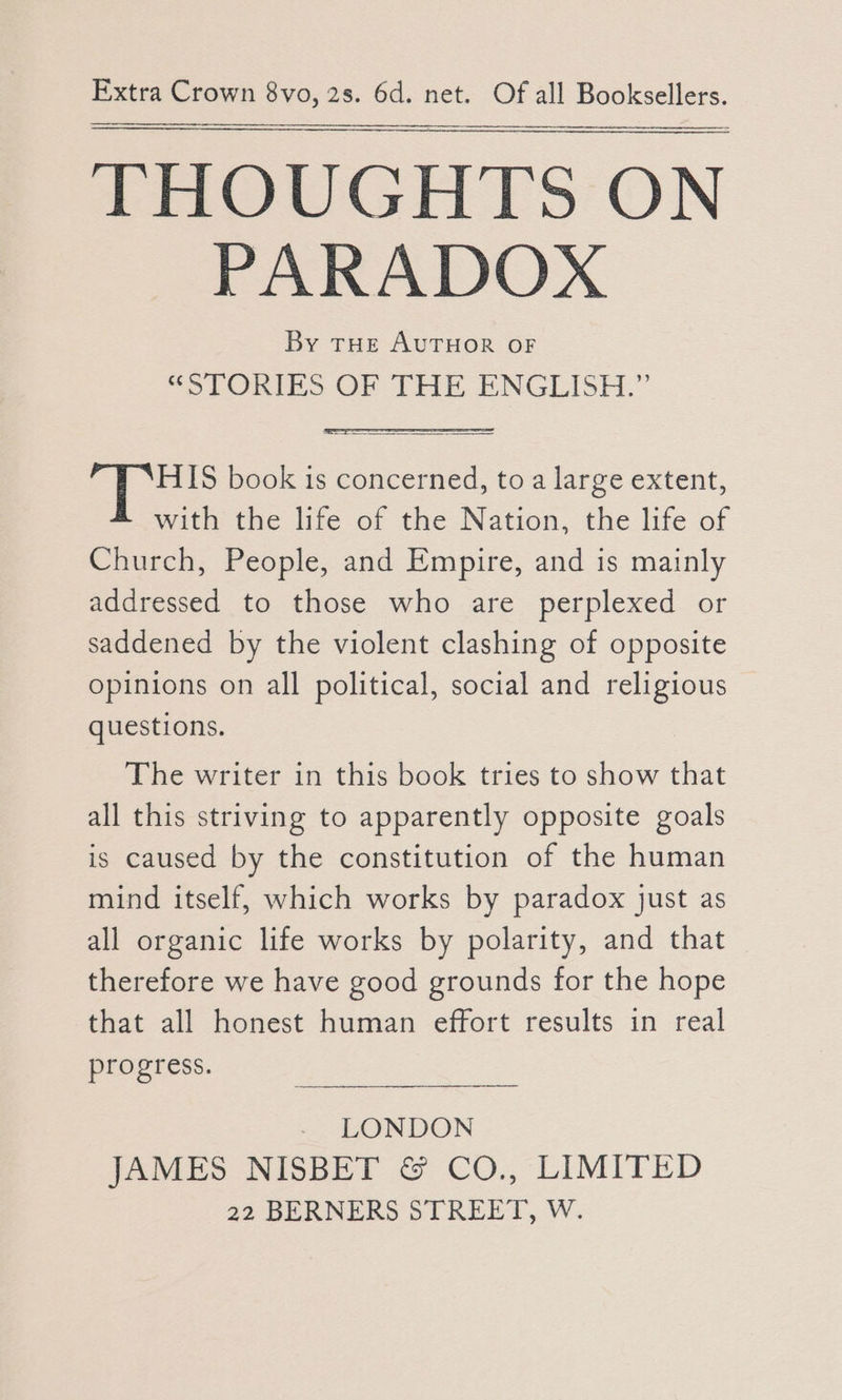 THOUGHTS ON PARADOX By THE AUTHOR OF “STORIES OF THE ENGLISH.” 2k book is concerned, to a large extent, with the life of the Nation, the life of Church, People, and Empire, and is mainly addressed to those who are perplexed or saddened by the violent clashing of opposite opinions on all political, social and religious questions. The writer in this book tries to show that all this striving to apparently opposite goals is caused by the constitution of the human mind itself, which works by paradox just as all organic life works by polarity, and that therefore we have good grounds for the hope that all honest human effort results in real progress. LONDON JAMES NISBET &amp; CO., LIMITED