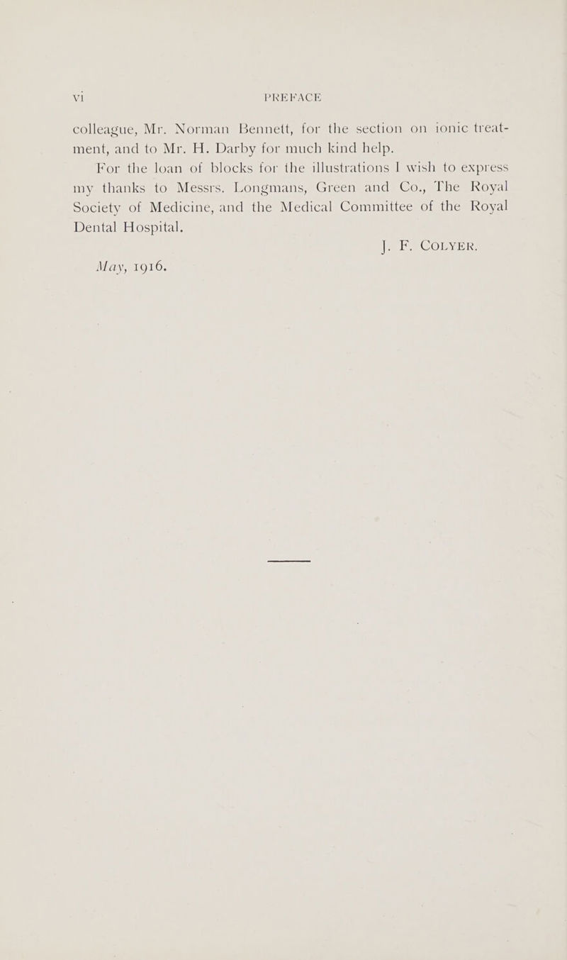 V1 PREFACE colleague, Mr. Norman Bennett, for the section on ionic treat- ment, and to Mr. H. Darby for much kind help. For the loan of blocks for the illustrations I wish to express my thanks to Messrs. Longmans, Green and Co., The Royal Society of Medicine, and the Medical Committee of the Royal Dental Hospital. i 385 COL ous. May, 1916.