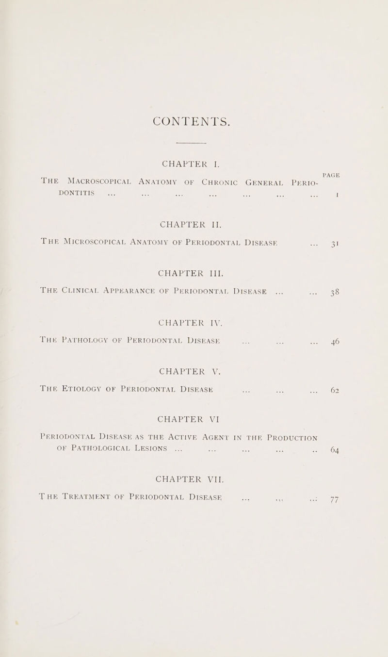 CON EN ks: CIVAP RE Kea: PAGE THE MACROSCOPICAL ANATOMY OF CHRONIC GENERAL PERIO- DONTITIS I CHAE TE Reais THE MICROSCOPICAL ANATOMY OF PERIODONTAL DISEASE 31 CHAP Tr Res) le THE CLINICAL APPEARANCE OF PERIODONTAL DISEASE 38 CHAPTERS. THE PATHOLOGY OF PERIODONTAL DISEASE 46 CHAPTER: V. THE ETIOLOGY OF PERIODONTAL DISEASE 62 CRAP TT Ravi) PERIODONTAL DISEASE AS THE ACTIVE AGENT IN THE PRODUCTION OF PATHOLOGICAL LESIONS 64 Cie etek. WO, THE TREATMENT OF PERIODONTAL DISEASE 1G: