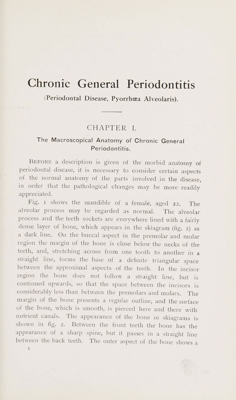 (Periodontal Disease, Pyorrheea Alveolaris). Cabale de ieLIR tl, The Macroscopical Anatomy of Chronic General Periodontitis. BEFORE a description is given of the morbid anatomy of periodontal disease, it is necessary to consider certain aspects of the normal anatomy of the parts involved in the disease, in order that the pathological changes may be more readily appreciated. Fig. 1 shows the mandible of a female, aged 22, The alveolar process may be regarded as normal. The alveolar process and the teeth sockets are everywhere lined with a fairly dense layer of bone, which appears in the skiagram (io as a dark line. On the buccal aspect in the premolar and molar region the margin of the bone is close below the necks of the teeth, and, stretching across from one tooth to another in 2 straight line, forms the base of a definite triangular space between the approximal aspects of the teeth. In the incisor region the bone does not follow a straight line, but is continued upwards, so that the space between the incisors is considerably less than between the premolars and molars. The margin of the bone presents a regular outline, and the surface of the bone, which is smooth, is pierced here and there with nutrient canals. The appearance of the bone in skiagrams is shown in fig. 2. Between the front teeth the bone has the appearance of a sharp spine, but it passes in a straight line between the back teeth. The outer aspect of the bone shows a