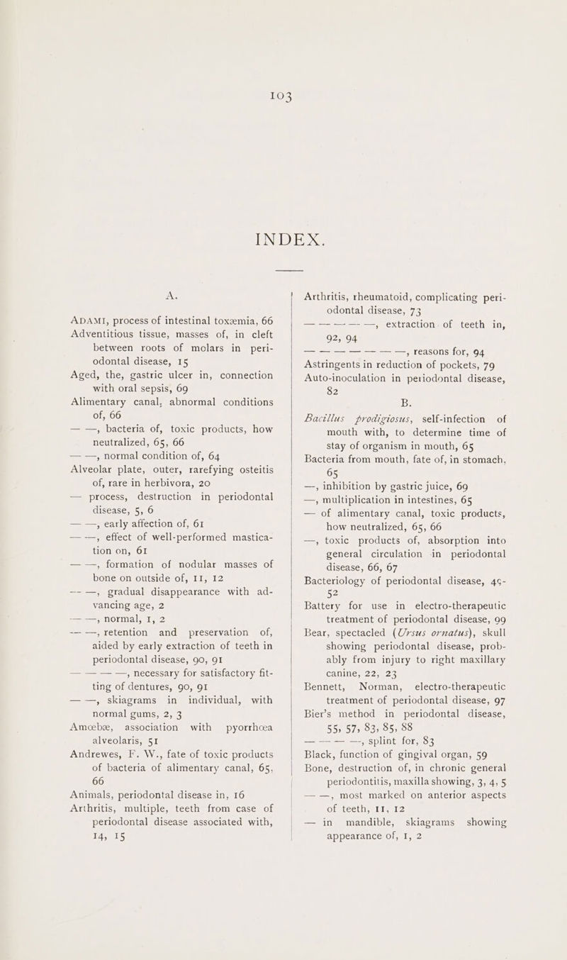 ie ADAMI, process of intestinal toxzemia, 66 Adventitious tissue, masses of, in cleft between roots of molars in peri- odontal disease, 15 Aged, the, gastric ulcer in, connection with oral sepsis, 69 Alimentary canal, abnormal conditions of, 66 — —, bacteria of, toxic products, how neutralized, 65, 66 — —, normal condition of, 64 Alveolar plate, outer, rarefying osteitis of, rare in herbivora, 20 — process, destruction in periodontal disease, 5, 6 — —, early affection of, 61 —-—, effect of well-performed mastica- tion on, 61 — —, formation of nodular masses of bone on outside of, II, 12 —-—, gradual disappearance with ad- vancing age, 2 i NOrMals 2 -— —, retention and preservation of, aided by early extraction of teeth in periodontal disease, 90, QI — — — —, necessary for satisfactory fit- ting of dentures, 90, 91 ——, skiagrams in individual, with normal gums, 2, 3 Amecebe, association with pyorrhcea alveolaris, 51 Andrewes, I. W., fate of toxic products of bacteria of alimentary canal, 65, 66 Animals, periodontal disease in, 16 Arthritis, multiple, teeth from case of periodontal disease associated with, Arthritis, rheumatoid, complicating peri- odontal disease, 73 — —- , extraction: of teeth in, —-—-— , reasons for, 94 Astringents in reduction of pockets, 79 Auto-inoculation in periodontal disease, 82 Be Bactllus prodigiosus, self-infection of mouth with, to determine time of stay of organism in mouth, 65 Bacteria from mouth, fate of, in stomach, 65 —-, inhibition by gastric juice, 69 —, multiplication in intestines, 65 — of alimentary canal, toxic products, how neutralized, 65, 66 —, toxic products of, absorption into general circulation in periodontal disease, 66, 67 Bacteriology of periodontal disease, 4s- 52 Battery for use in electro-therapeutic treatment of periodontal disease, 99 Bear, spectacled (Ursus ornatus), skull showing periodontal disease, prob- ably from injury to right maxillary Canines. 2 25522 Bennett, Norman, electro-therapeutic treatment of periodontal disease, 97 Bier’s method in periodontal disease, 55» 57, 83, 85, 88 — — — —-, splint for, 83 Black, function of gingival organ, 59 Bone, destruction of, in chronic general periodontitis, maxilla showing, 3, 4, 5 — —, most marked on anterior aspects of teeth, II, I2 — in mandible, skiagrams showing