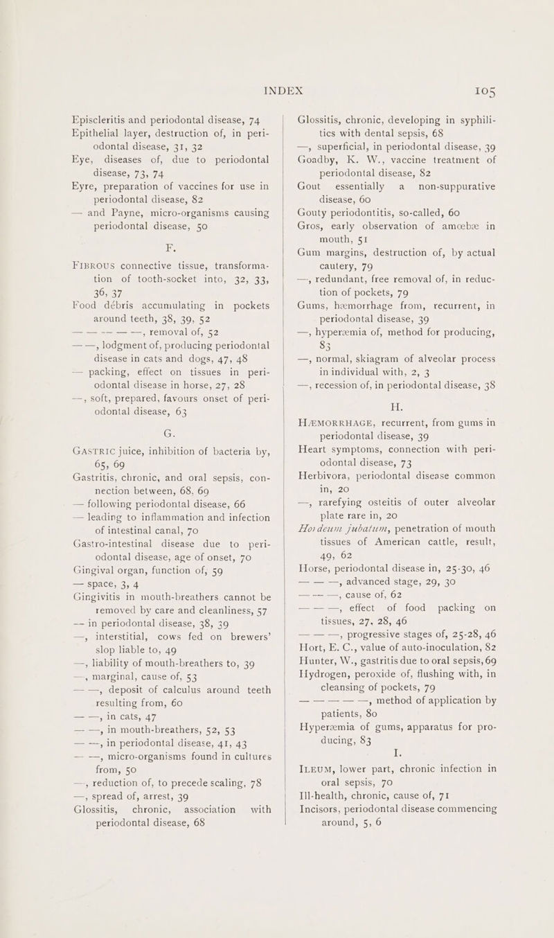 Epithelial layer, destruction of, in peri- odontal disease, 31, 32 Eye, diseases of, due to periodontal disease, 73, 74 Eyre, preparation of vaccines for use in periodontal disease, 82 — and Payne, micro-organisms causing periodontal disease, 50 FE. FIBROUS connective tissue, transforma- tion’) of tocth-sccket inte, 32, 33, 36, 37 Food débris accumulating in pockets around teeth, 38, 39, 52 — — -— — — , removal of, 52 — —, lodgment of, producing periodontal disease in cats and dogs, 47, 48 — packing, effect on tissues in peri- odontal disease in horse, 27, 28 —, soft, prepared, favours onset of peri- odontal disease, 63 G. GASTRIC juice, inhibition of bacteria by, 65, 69 Gastritis, chronic, and oral sepsis, con- nection between, 68, 69 — following periodontal disease, 66 — leading to inflammation and infection of intestinal canal, 70 Gastro-intestinal disease due to peri- odontal disease, age of onset, 70 Gingival organ, function of, 59 — space, 3, 4 Gingivitis in mouth-breathers cannot be removed by care and cleanliness, 57 —— in periodontal disease, 38, 39 —, interstitial, cows fed on brewers’ slop lable to, 49 —, liability of mouth-breathers to, 39 —-, marginal, cause of, 53 —-—, deposit of calculus around teeth resulting from, 60 — —, In cats, 47 — —, in mouth-breathers, 52, 53 — —, in periodontal disease, 41, 43 —- —, micro-organisms found in cultures from, 50 —-, reduction of, to precede scaling, 78 —, spread of, arrest, 39 Glossitis, chronic, association with periodontal disease, 68 tics with dental sepsis, 68 —, superficial, in periodontal disease, 39 Goadby, K. W., vaccine treatment of periodontal disease, 82 Gout essentially a non-suppurative disease, 60 Gouty periodontitis, so-called, 60 Gros, early observation of amcebe in mouth, 51 Gum margins, destruction of, by actual cautery, 79 —, redundant, free removal of, in reduc- tion of pockets, 79 Gums, hemorrhage from, recurrent, in periodontal disease, 39 —, hyperzemia of, method for producing, 83 —, normal, skiagram of alveolar process in individual with, 2, 3 —, recession of, in periodontal disease, 38 ete H@MORRHAGE, recurrent, from gums in periodontal disease, 39 Heart symptoms, connection with peri- odontal disease, 73 Herbivora, periodontal disease common i120 —, rarefying osteitis of outer alveolar plate rare in, 20 Hordeum jubatum, penetration of mouth tissues of American cattle, result, 49, 62 Horse, periodontal disease in, 25-30, 46 — — —, advanced stage, 29, 30 — -— —, cause of, 62 — — —, effect of food packing on tissues, 27, 28, 46 — — —, progressive stages of, 25-28, 46 Hort, E. C., value of auto-inoculation, 82 Hunter, W., gastritis due to oral sepsis, 69 Hydrogen, peroxide of, flushing with, in cleansing of pockets, 79 — ——— — , method of application by patients, 80 Hyperzmia of gums, apparatus for pro- ducing, 83 I; ILEUM, lower part, chronic infection in oral sepsis, 70 Ill-health, chronic, cause of, 71 Incisors, periodontal disease commencing around, 5, 6