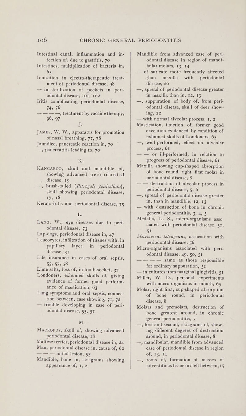 Intestinal canal, inflammation and _ in- fection of, due to gastritis, 70 Intestines, multiplication of bacteria in, 65 Ionization in electro-therapeutic treat- ment of periodontal disease, 98 —- in sterilization of pockets in peri- odontal disease, IOI, 102 Iritis complicating periodontal disease, 74, 76 7; treatment’ by vaccine therapy, 96, 97 ik JAMEs, W. W., apparatus for promotion of nasal breathing, 77, 78 Jaundice, pancreatic reaction in, 70 —, pancreatitis leading to, 70 IK KANGAROO, skull and mandible of, showing advanced periodontal disease, 19 —, brush-tailed (Petrogale penicellata), skull showing periodontal disease, 17, 18 Kerato-iritis and periodontal disease, 75 L. LANG, W., eye diseases due to peri- odontal disease, 73 Lap-dogs, periodontal disease in, 47 Leucocytes, infiltration of tissues with, in papillary layer, in periodontal disease, 31 Life insurance in cases of oral sepsis, 55&gt; 57, 58 Lime salts, loss of, in tooth-socket, 32 Londoners, exhumed skulls of, giving evidence of former good perform- ance of mastication, 63 Lung symptoms and oral sepsis, connec- tion between, case showing, 71, 72 — trouble developing in case of peri- odontal disease, 55, 57 M. ~Macropus, skull of, showing advanced periodontal disease, 18 Maltese terrier, periodontal disease in, 24 Man, periodontal disease in, cause of, 62 71, — InitialHlesion,53 Mandible, bone in, skiagrams showing appearance of, I, 2 Mandible from advanced case of peri- odontal disease in region of mandi- bular molars, 13, 14 — of suricate more frequently affected than maxilla with periodontal disease, 20 —, spread of periodontal disease greater in maxilla than in, 12, 13 —, suppuration of body of, from peri- odontal disease, skull of deer show- ing, 22 — with normal alveolar process, 1, 2 Mastication, function of, former good execution evidenced by condition of exhumed skulls of Londoners, 63 —, well-performed, effect on alveolar process, 61 — — or ill-performed, in relation to progress of periodontal disease, 61 Maxilla showing cup-shaped absorption of bone round right first molar in periodontal disease, 8 — — destruction of alveolar process in periodontal disease, 5, 6 —, spread of periodontal disease greater in, than in mandible, 12, 13 — with destruction of bone in chronic general periodontitis, 3, 4, 5 Medalia, L. S., micro-organisms asso- ciated with periodontal disease, 50, 51 Micrococcus tetragenus, association with periodontal disease, 56 Micro-organisms associated with peri- odontal disease, 49, 50, 51 —-—-—-— same as those responsible for ordinary suppuration, 51 — in cultures from marginal gingivitis, 51 Miller, W. D., personal experiments with micro-organisms in mouth, 65 Molar, right first, cup-shaped absorpticn of bone round, in_ periodontal disease, 8 Molars and premolars, destruction of bone greatest around, in chronic general periodontitis, 5 —, first and second, skiagrams of, show- ing different degrees of destruction around, in periodontal disease, 8 —, mandibular, mandible from advanced case of periodontal disease in region Ofjal sala —, roots of, formation of masses of adventitious tissue in cleft between,15