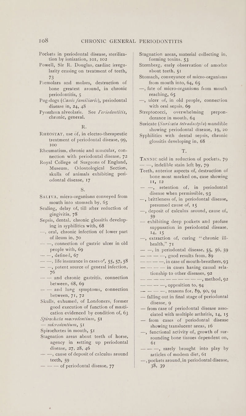 ) Pockets in periodontal disease, steriliza- tion by ionization, IOI, 102 Powell, Sir R. Douglas, cardiac irregu- larity ceasing on treatment of teeth, #3 Premolars and molars, destruction of bone greatest around, in chronic periodontitis, 5 . Pug-dogs (Cavs familiaris), periodontal disease in, 24, 48 Pyorrhcea alveolaris. See Seriodontztzs, chronic, general. Re RHEOSTAT, use of, in electro-therapeutic treatment of periodontal disease, 99, 100 Rheumatism, chronic and muscular, con- nection with periodontal disease, 72 Royal College of Surgeons of England, Museum, Odontological Section, skulls of animals exhibiting peri- odontal disease, 17 5. SALIVA, micro-organisms conveyed from mouth into stomach by, 55 Scaling, delay of, till after reduction of gingivitis, 78 Sepsis, dental, chronic glossitis develop- ing in syphilitics with, 68 —, oral, chronic infection of lower part of ileum in, 70 — —, connection of gastric ulcer in old people with, 69 — —, defined, 67 — —, life insurance in cases 0*, 55, 57, 58 — —, potent source of general infection, 76 — -— and chronic gastritis, connection between, 68, 69 — — and lung symptoms, connection between, 71, 72 Skulls, exhumed, of Londoners, former good execution of function of masti- cation evidenced by condition of, 63 Spirocheta macrodentium, 51 — mtcrodentium, 51 Spirochetes in mouth, 51 Stagnation areas about teeth of horse, agency in setting up _ periodontal disease, 27, 28, 46 — —, cause of deposit of calculus around teeth, 59 — — — of periodontal disease, 77 PERIODONTITIS Stagnation areas, material collecting in, forming toxins, 53 Sternberg, early observation of amcebe about teeth, 51 Stomach, conveyance of micro-organisms from mouth into, 64, 65 —, fate of micro-organisms from mouth reaching, 65 —, ulcer of, in old people, connection with oral sepsis, 69 Streptococci, overwhelming derance in mouth, 64 Suricate (Szrzcata tetradactyla) mandible showing periodontal disease, 19, 20 Syphilitics with dental sepsis, chronic glossitis developing in, 68 prepon- A igs TANNIC acid in reduction of pockets, 79 — —., indelible stain left by, 79 Teeth, anterior aspects of, destruction of bone most marked on, case showing ey he — —, retention of, in _ periodontal disease when permissible, 93 —-, brittleness of, in periodontal disease, presumed cause of, 15 —, deposit of calculus around, cause of, 5° — exhibiting deep pockets and profuse suppuration in periodontal disease, 14, 15 —, extraction of, curing ‘‘ chronic ill- health,” 71 — —, in periodontal disease, 55, 56, 59 — — — —, good results from, 89 — — — —, in case of mouth-breathers, 93 — --- — — in cases having causal rela- tionship to other diseases, 92 — , method, 92 — — — —, opposition to, 94 — — — —, reasons for, &amp;9, 90, 94 — falling out in final stage of periodontal disease, 9 — from case of periodontal disease asso- ciated with multiple arthritis, 14, 15 — from cases of periodontal disease showing translucent areas, 16 —, functional activity of, growth of sur- rounding bone tissues dependent on, 61 — ——.,, rarely brought into play by articles of modern diet, 61 —., pockets around, in periodontal disease, 38, 39