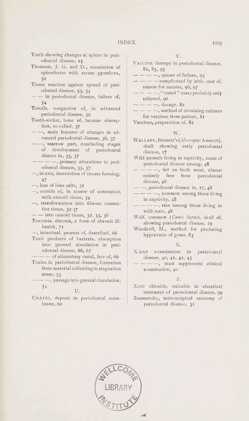 Teeth showing changes at apices in peri- odontal disease, 15 Thomson, J. G. and D., association of Spirochetes with severe pyorrhcea, BY Tissue reaction against spread of peri- odontal disease, 53, 54 — — in periodontal disease, failure of, 54 Tonsils, congestion of, in advanced periodontal disease, 39 Tooth-socket, bone of, lacunar absorp- tion, so-called, 37 —-—, main features of changes in ad- vanced periodontal disease, 36, 37 —-—, marrow part, concluding stages of development of periodontal disease in, 35, 37 — — — —, primary alterations in peri- odontal disease, 35, 37 —, in cats, destruction of tissues forming, 47 —, loss of lime salts, 32 —, outside of, in course of connection with osteoid tissue, 34 —, transformation into fibrous connec- tive tissue, 32-37 — — into osteoid tissue, 32, 33, 36 Toxzemia, chronic, a form of chronic ill- health, 71 —, intestinal, process of, described, 66 Toxic products of bacteria, absorption into general circulation in peri- odontal disease, 66, 67 — — — of alimentary canal, fate of, 66 Toxins in periodontal disease, formation from material collectingin stagnation areas, 53 — — —, passage into general circulation, 54 We URATES, deposit in periodontal mem- brane, 60 LL S We VACCINE therapy in periodontal disease, 81, 85, 95 — — — —,, causes of failure, 95 — — — — complicated by iritis, case of, reason for success, 96, 97 =e =; cured - cases probably only relieved, 96 — — — —,, dosage, 82 —- — — —, method of obtaining cultures for vaccines from patient, 81 Vaccines, preparation of, 82 W. WALLABY, Bennett’s (AZacropus bennettt), skull showing early periodontal disease, 17 Wild animals living in captivity, cause of periodontal disease among, 48 — — — —, fed on fresh meat, almost entirely free from periodontal disease, 48 — —, periodontal disease in, 17, 48 — — — —, common among those living in captivity, 48 eal ceamong thocemivine sin wild state, 48 Wolf, common (Canzs lupus), skull of, showing periodontal disease, 19 Woodruff, H., method for producing hyperemia of gums, 83 XG X-RAY examination in disease, 40, 41, 42, 43 —-—-—-—, must supplement clinical examination, 40 periodontal Le Z1iNC_ chloride, valuable in electrical treatment of periodontal disease, 99 Znamensky, microscopical anatomy of periodontal disease, 31
