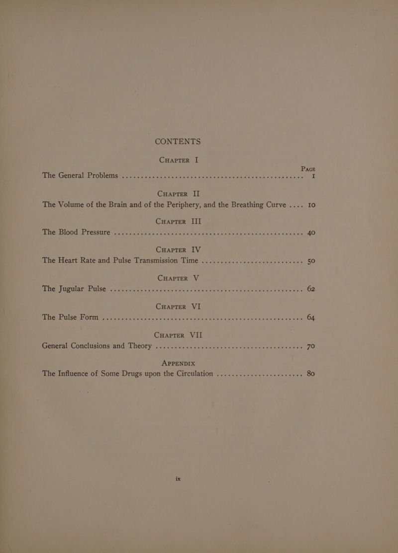 CONTENTS CHAPTER I[ CuHaAptTerR II CHAPTER III Ree Rated PRRETITy el aes oe S d e g SOM ee Lak te ae dig CHAPTER IV ‘ine dieart Rate and Palse Transmission Time .......ccssvcsecwtssedss CHAPTER V RAS NOP RCMETILGRLS CRTs £ Ge Bu. clb'y Stach s SNe UN dus MAE ERT ea live Ke CHAPTER VI Pee LG Tn ee We ere a Ee 2 ee Se sg ae Wig walks ale ale CuHapTer VII Coerieiet a. CTO RIO W ESIC HL DOOLEY %. cs xia Sistage Wh OR OTUT oes Ree eed May aeae APPENDIX Io