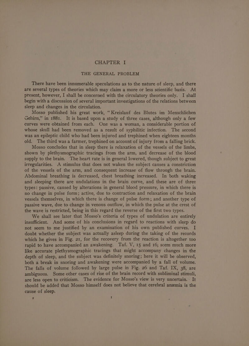THE GENERAL PROBLEM There have been innumerable speculations as to the nature of sleep, and there are several types of theories which may claim a more or less scientific basis. At present, however, I shall be concerned with the circulatory theories only. I shall begin with a discussion of several important investigations of the relations between sleep and changes in the circulation. Mosso published his great work, “Kreislauf des Blutes im Menschlichen Gehirn,” in 1881. It is based upon a study of three cases, although only a few curves were obtained from each. One was a woman, a considerable portion of whose skull had been removed as a result of syphilitic infection. The second was an epileptic child who had been injured and trephined when eighteen months old. The third was a farmer, trephined on account of injury from a falling brick. Mosso concludes that in sleep there is relaxation of the vessels of the limbs, shown by plethysmographic tracings from the arm, and decrease of the blood supply to the brain. The heart rate is in general lowered, though subject to great irregularities. A stimulus that does not waken the subject causes a constriction of the vessels of the arm, and consequent increase of flow through the brain. Abdominal breathing is decreased, chest breathing increased. In both waking and sleeping there are undulations in the brain curve, and these are of three types: passive, caused by alterations in general blood pressure, in which there is no change in pulse form; active, due to contraction and relaxation of the brain vessels themselves, in which there is change of pulse form; and another type of passive wave, due to change in venous outflow, in which the pulse at the crest of the wave is restricted, being in this regard the reverse of the first two types. We shall see later that Mosso’s criteria of types of undulation are entirely insufficient. And some of his conclusions in regard to reactions with sleep do not seem to me justified by an examination of his own published curves. I doubt whether the subject was actually asleep during the taking of the records which he gives in Fig. 21, for the recovery from the reaction is altogether too rapid to have accompanied an awakening. Taf. V, 15 and 16; scem much more like accurate plethysmographic tracings that might accompany changes in the depth of sleep, and the subject was definitely snoring; here it will be observed, both a break in snoring and awakening were accompanied by a fall of volume. The falls of volume followed by large pulse in Fig. 26 and Taf. IX, 38, are ambiguous. Some other cases of rise of the brain record with subliminal stimuli, are less open to criticism. The evidence for Mosso’s view is very uncertain. - It should be added that Mosso himself does not believe that cerebral anemia is the cause of sleep. 2 I