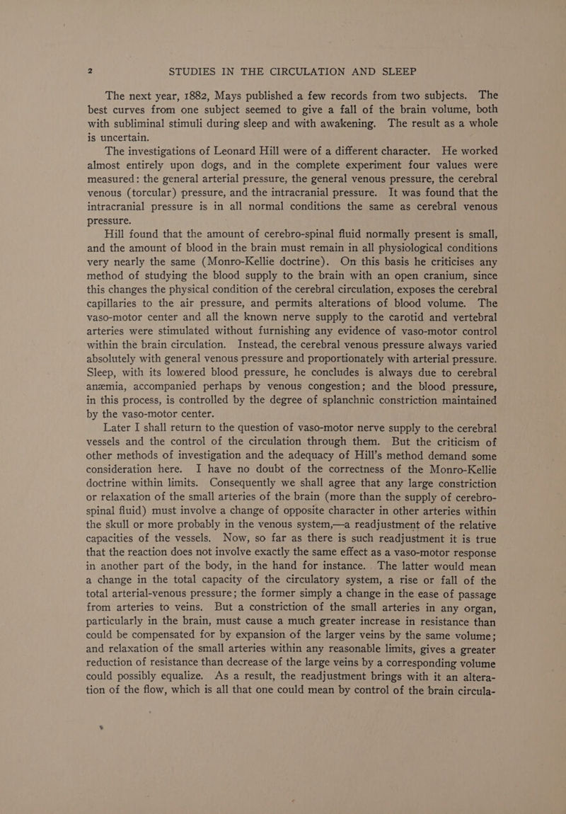 The next year, 1882, Mays published a few records from two subjects. The best curves from one subject seemed to give a fall of the brain volume, both with subliminal stimuli during sleep and with awakening. The result as a whole is uncertain. The investigations of Leonard Hill were of a different character. He worked almost entirely upon dogs, and in the complete experiment four values were measured: the general arterial pressure, the general venous pressure, the cerebral venous (torcular) pressure, and the intracranial pressure. It was found that the intracranial pressure is in all normal conditions the same as cerebral venous pressure. Hill found that the amount of cerebro-spinal fluid normally present is small, and the amount of blood in the brain must remain in all physiological conditions very nearly the same (Monro-Kellie doctrine). On this basis he criticises any method of studying the blood supply to the brain with an open cranium, since this changes the physical condition of the cerebral circulation, exposes the cerebral capillaries to the air pressure, and permits alterations of blood volume. The vaso-motor center and all the known nerve supply to the carotid and vertebral arteries were stimulated without furnishing any evidence of vaso-motor control within the brain circulation. Instead, the cerebral venous pressure always varied absolutely with general venous pressure and proportionately with arterial pressure. Sleep, with its lowered blood pressure, he concludes is always due to cerebral anemia, accompanied perhaps by venous congestion; and the blood pressure, in this process, is controlled by the degree of splanchnic constriction maintained by the vaso-motor center. Later I shall return to the question of vaso-motor nerve supply to the cerebral vessels and the control of the circulation through them. But the criticism of other methods of investigation and the adequacy of Hill’s method demand some consideration here. I have no doubt of the correctness of the Monro-Kellie doctrine within limits. Consequently we shall agree that any large constriction or relaxation of the small arteries of the brain (more than the supply of cerebro- spinal fluid) must involve a change of opposite character in other arteries within the skull or more probably in the venous system,—a readjustment of the relative capacities of the vessels. Now, so far as there is such readjustment it is true that the reaction does not involve exactly the same effect as a vaso-motor response in another part of the body, in the hand for instance. The latter would mean a change in the total capacity of the circulatory system, a rise or fall of the total arterial-venous pressure; the former simply a change in the ease of passage from arteries to veins. But a constriction of the small arteries in any organ, particularly in the brain, must cause a much greater increase in resistance than could be compensated for by expansion of the larger veins by the same volume; and relaxation of the small arteries within any reasonable limits, gives a greater reduction of resistance than decrease of the large veins by a corresponding volume could possibly equalize. As a result, the readjustment brings with it an altera- tion of the flow, which is all that one could mean by control of the brain circula-