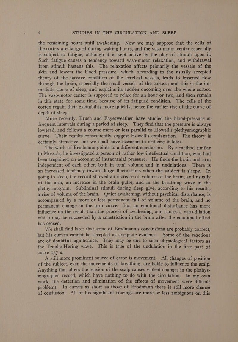 the remaining hours until awakening. Now we may suppose that the cells of the cortex are fatigued during waking hours, and the vaso-motor center especially is subject to fatigue, although it is kept active by the play of stimuli upon it. Such fatigue causes a tendency toward vaso-motor relaxation, and withdrawal from stimuli hastens this. The relaxation affects primarily the vessels of the skin and lowers the blood pressure; which, according to the usually accepted theory of the passive condition of the cerebral vessels, leads to lessened flow through the brain, especially the small vessels of the cortex; and this is the im- mediate cause of sleep, and explains its sudden oncoming over the whole cortex. The vaso-motor center is supposed to relax for an hour or two, and then remain in this state for some time, because of its fatigued condition. The cells of the cortex regain their excitability more quickly, hence the earlier rise of the curve of depth of sleep. More recently, Brush and Fayerweather have studied the blood-pressure at frequent intervals during a period of sleep. They find that the pressure is always lowered, and follows a course more or less parallel to Howell’s plethysmographic curve. Their results consequently suggest Howell’s explanation. The theory is certainly .attractive, but we shall have occasion to criticize it later. The work of Brodmann points to a different conclusion. By a method similar to Mosso’s, he investigated a person of rather low intellectual condition, who had been trephined on account of intracranial pressure. He finds the brain and arm independent of each other, both in total volume and in undulations. There is an increased tendency toward large fluctuations when the subject is sleepy. In going to sleep, the record showed an increase of volume of the brain, and usually of the arm, an increase in the brain pulse, and in the breathing wave in the plethysmogram. Subliminal stimuli during sleep give, according to his results, a rise of volume of the brain. Quiet awakening, without psychical disturbance, is accompanied by a more or less permanent fall of volume of the brain, and no permanent change in the arm curve. But an emotional disturbance has more influence on the result than the process of awakening, and causes a vaso-dilation which may be succeeded by a constriction in the brain after the emotional effect has ceased. We shall find later that some of Brodmann’s conclusions are probably correct, but his curves cannot be accepted as adequate evidence. Some of the reactions are of doubtful significance. They may be due to such physiological factors as the Traube-Hering wave. This is true of the undulation in the first part of curve 137 @. A still more prominent source of error is movement. All changes of position of the subject, even the movements of breathing, are liable to influence the scalp. Anything that alters the tension of the scalp causes violent changes in the plethys- mographic record, which have nothing to do with the circulation. In my own work, the detection and elimination of the effects of movement were difficult problems. In curves as short as those of Brodmann there is still more chance of confusion. All of his significant tracings are more or less ambiguous on this