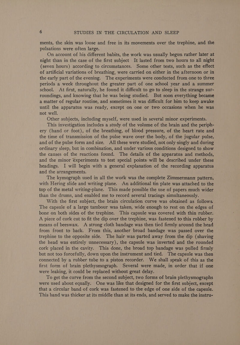 ments, the skin was loose and free in its movements over the trephine, and the pulsations were often large. On account of his different habits, the work was usually begun rather later at night than in the case of the first subject It lasted from two hours to all night (seven hours) according to circumstances. Some other tests, such as the effect of artificial variations of breathing, were carried on either in the afternoon or in the early part of the evening. The experiments were conducted from one to three periods a week throughout the greater part of one school year and a summer school. At first, naturally, he found it difficult to go to sleep in the strange sur- roundings, and knowing that he was being studied. But soon everything became a matter of regular routine, and sometimes it was difficult for him to keep awake until the apparatus was ready, except on one or two occasions when he was not well. . Other subjects, including myself, were used in several minor experiments. This investigation includes a study of the volume of the brain and the periph- ery (hand or foot), of the breathing, of blood pressure, of the heart rate and the time of transmission of the pulse wave over the body, of the jugular pulse, and of the pulse form and size. All these were studied, not only singly and during ordinary sleep, but in combination, and under various conditions designed to show the causes of the reactions found. The details of the apparatus and methods, and the minor experiments to test special points will be described under these headings. I will begin with a general explanation of the recording apparatus and the arrangements. The kymograph used in all the work was the complete Zimmermann pattern, with Hering slide and writing plane. An additional tin plate was attached to the top of the metal writing-plane. This made possible the use of papers much wider than the drums, and enabled me to record several tracings simultaneously. With the first subject, the brain circulation curve was obtained as follows The capsule of a large tambour was taken, wide enough to rest on the edges of bone on both sides of the trephine. This capsule was covered with thin rubber. A piece of cork cut to fit the dip over the trephine, was fastened to this rubber by means of beeswax. A strong cloth bandage was then tied firmly around the head from front to back. From this, another broad bandage was passed over the trephine to the opposite side. The hair was parted away from the dip (shaving the head was entirely unnecessary), the capsule was inverted and the rounded cork placed in the cavity. This done, the broad top bandage was pulled firmly but not too forcefully, down upon the instrument and tied. The capsule was then > connected by a rubber tube to a piston recorder. We shall speak of this as the first form of brain plethysmograph. Several were made, in order that if one were leaking, it could be replaced without great delay. To get the curve from the second subject, two forms of brain plethysmographs were used about equally. One was like that designed for the first subject, except that a circular band of cork was fastened to the edge of one side of the capsule. This band was thicker at its middle than at its ends, and served to make the instru-
