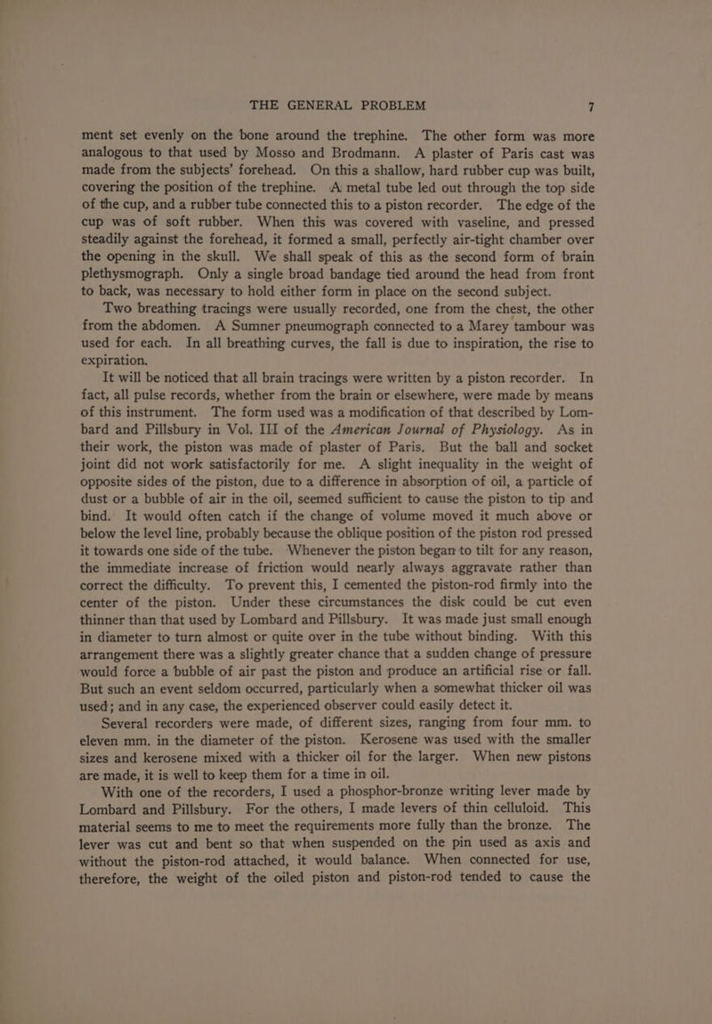 ment set evenly on the bone around the trephine. The other form was more analogous to that used by Mosso and Brodmann. A plaster of Paris cast was made from the subjects’ forehead. On this a shallow, hard rubber cup was built, covering the position of the trephine. A metal tube led out through the top side of the cup, and a rubber tube connected this to a piston recorder. The edge of the cup was of soft rubber. When this was covered with vaseline, and pressed steadily against the forehead, it formed a small, perfectly air-tight chamber over the opening in the skull. We shall speak of this as the second form of brain plethysmograph. Only a single broad bandage tied around the head from front to back, was necessary to hold either form in place on the second subject. Two breathing tracings were usually recorded, one from the chest, the other from the abdomen. A Sumner pneumograph connected to a Marey tambour was used for each. In all breathing curves, the fall is due to inspiration, the rise to expiration. It will be noticed that all brain tracings were written by a piston recorder. In fact, all pulse records, whether from the brain or elsewhere, were made by means of this instrument. The form used was a modification of that described by Lom- bard and Pillsbury in Vol. III of the American Journal of Physiology. As in their work, the piston was made of plaster of Paris. But the ball and socket joint did not work satisfactorily for me. A slight inequality in the weight of opposite sides of the piston, due to a difference in absorption of oil, a particle of dust or a bubble of air in the oil, seemed sufficient to cause the piston to tip and bind. It would often catch if the change of volume moved it much above or below the level line, probably because the oblique position of the piston rod pressed it towards one side of the tube. ‘Whenever the piston began to tilt for any reason, the immediate increase of friction would nearly always aggravate rather than correct the difficulty. To prevent this, I cemented the piston-rod firmly into the center of the piston. Under these circumstances the disk could be cut even thinner than that used by Lombard and Pillsbury. It was made just small enough in diameter to turn almost or quite over in the tube without binding. With this arrangement there was a slightly greater chance that a sudden change of pressure would force a bubble of air past the piston and produce an artificial rise or fall. But such an event seldom occurred, particularly when a somewhat thicker oil was used; and in any case, the experienced observer could easily detect it. Several recorders were made, of different sizes, ranging from four mm. to eleven mm. in the diameter of the piston. Kerosene was used with the smaller sizes and kerosene mixed with a thicker oil for the larger. When new pistons are made, it is well to keep them for a time in oil. With one of the recorders, I used a phosphor-bronze writing lever made by Lombard and Pillsbury. For the others, I made levers of thin celluloid. This material seems to me to meet the requirements more fully than the bronze. The lever was cut and bent so that when suspended on the pin used as axis and without the piston-rod attached, it would balance. When connected for use, therefore, the weight of the oiled piston and piston-rod tended to cause the