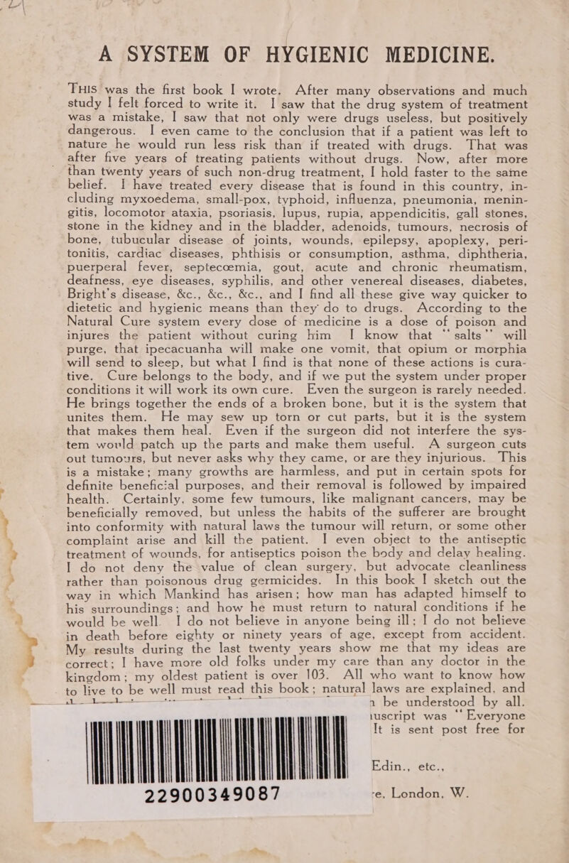 A SYSTEM OF HYGIENIC MEDICINE. THIS was the first book I wrote. After many observations and much study | felt forced to write it. 1 saw that the drug system of treatment was a mistake, I saw that not only were drugs useless, but positively dangerous. I even came to the conclusion that if a patient was left to nature he would run less risk than if treated with drugs. That was after five years of treating patients without drugs. Now, after more than twenty years of such non-drug treatment, | hold faster to the same belief. I have treated every disease that is found in this country, in- cluding myxoedema, small-pox, typhoid, influenza, pneumonia, menin- gitis, locomotor ataxia, psoriasis, lupus, rupia, appendicitis, gall stones, stone in the kidney and in the bladder, adenoids, tumours, necrosis of bone, tubucular disease of joints, wounds, epilepsy, apoplexy, peri- tonitis, cardiac diseases, phthisis or consumption, asthma, diphtheria, puerperal fever, septecoemia, gout, acute and chronic rheumatism, deafness, eye diseases, syphilis, and other venereal diseases, diabetes, Bright’s disease, &amp;c., &amp;c., &amp;c., and | find all these give way quicker to dietetic and hygienic means than they do to drugs. According to the Natural Cure system every dose of medicine is a dose of poison and injures the patient without curing him I know that “ salts’’ will purge, that ipecacuanha will make one vomit, that opium or morphia will send to sleep, but what I find is that none of these actions is cura- tive. Cure belongs to the body, and if we put the system under proper conditions it will work its own cure. Even the surgeon is rarely needed. He brings together the ends of a broken bone, but it is the system that unites them. He may sew up torn or cut parts, but it is the system that makes them heal. Even if the surgeon did not interfere the sys- tem would patch up the parts and make them useful. A surgeon cuts out tumours, but never asks why they came, or are they injurious. This is a mistake; many growths are harmless, and put in certain spots for definite beneficial purposes, and their removal is followed by impaired health. Certainly, some few tumours, like malignant cancers, may be beneficially removed, but unless the habits of the sufferer are brought into conformity with natural laws the tumour will return, or some other complaint arise and kill the patient. I even object to the antiseptic treatment of wounds, for antiseptics poison the body and delay healing. I do not deny the value of clean surgery, but advocate cleanliness rather than poisonous drug germicides. In this book I sketch out the way in which Mankind has arisen; how man has adapted himself to his surroundings; and how he must return to natural conditions if he would be well. I do not believe in anyone being ill; I do not believe in death before eighty or ninety years of age, except from accident. My results during the last twenty years show me that my ideas are correct: | have more old folks under my care than any doctor in the kingdom: my oldest patient is over 103. All who want to know how to live to be well must read this book; natural laws are explained, and a 229003490 7 re, London, W.