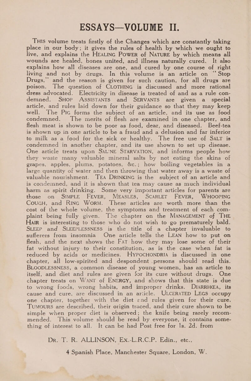 THIS volume treats firstly of the Changes which are constantly taking place in our body; it gives the rules of health by which we ought to live, and explains the HEALING POWER of NATURE by which means all wounds are healed, bones united, and illness naturally cured. It also explains how all diseases are one, and cured by one course of right living and not by drugs. In this volume is an article on ‘‘ Stop Drugs,’” and the reason is given for such caution, for all drugs are poison. The question of CLOTHING is discussed and more rational dress advocated. Electricity in disease is treated of and as a rule con- demned. SHop ASSISTANTS and SERVANTS are given a_ special article, and rules laid down for their guidance so that they may keep well. The Pic forms the subject of an article, and its use as food condemned. The merits of flesh are examined in one chapter, and flesh meat is shown to be poor as food, dear, and diseased. Beef-tea is shown up in one article to be a fraud and a delusion and far inferior to milk as a food for the sick or healthy. The free use of SALT is condemned in another chapter, and its use shown to set up disease. One article treats upon SAL'NE STARVATION, and informs people how they waste many valuable mineral salts by not eating the skins of grapes, apples, plums, potatoes, &amp;c.; how boiling vegetables in a large quantity of water and then throwing that water away is a waste of valuable nourishment. ‘TEA DRINKING is the subject of an article and is condemned, and it is shown that tea may cause as much individual harm as spirit drinking. Some very important articles for parents are those on SIMPLE FEVER, MEASLES, SCARLET FEVER, WHOOPING COUGH, and RING Worm. These articles are worth more than the cost of the whole volume, the symptoms and treatment of each com- plaint being fully given. The chapter on the MANAGEMENT of THE HAIR is interesting to those who do not wish to go prematurely bald. SLEEP and SLEEPLESSNESS is the title of a chapter invaluable to sufferers from insomnia One article tells the LEAN how to put on flesh, and the next shows the FAT how they may lose some of their fat without injury to their constitution, as is the case when fat is reduced by acids or medicines. HYPOCHONDRIA is discussed in one chapter, all low-spirited and despondent .persons should read _ this. BLOODLESSNESS, a common disease of young women, has an article to itself, and diet and rules are given for its cure without drugs. One chapter treats on WANT of ENERGY, and shows that this state is due to wrong foods, wrong habits, and improper drinks. DIARRHEA, its cause and cure, are discussed in an ariicle. ULCERATED LEGS occupy one chapter, together with the diet end rules given for their cure. Tumours are described, their origin traced, and their cure shown to be simple when proper diet is observed; the knife being rarely recom- mended. This volume should be read by everyone, it contains some- thing of interest to all. It can be had Post free for 1s. 2d. from Drees ALLINSON SEX SDRC. eiding ete,