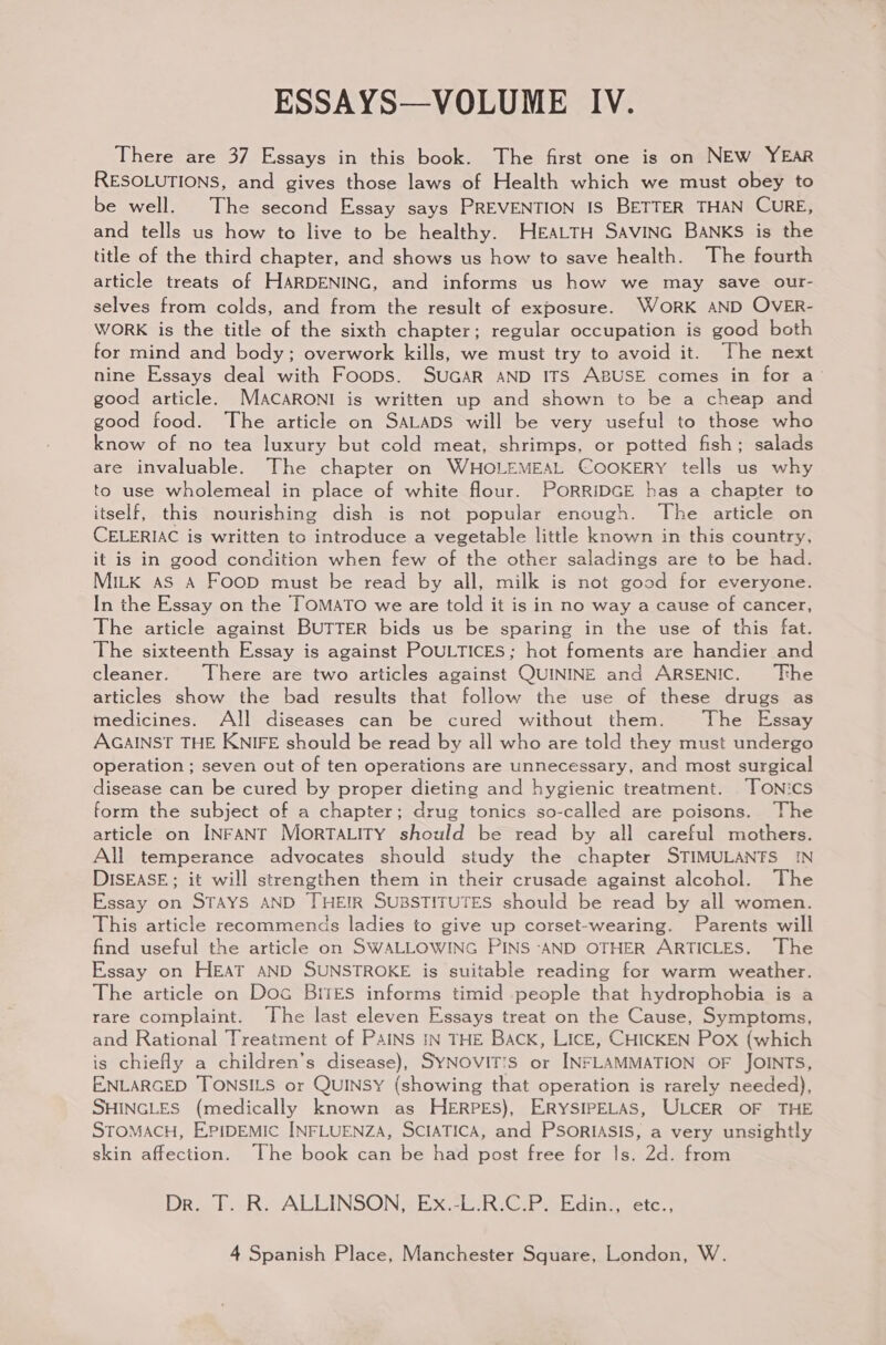 There are 37 Essays in this book. The first one is on NEW YEAR RESOLUTIONS, and gives those laws of Health which we must obey to be well. The second Essay says PREVENTION IS BETTER THAN CURE, and tells us how to live to be healthy. HEALTH SAVING BANKS is the title of the third chapter, and shows us how to save health. The fourth article treats of HARDENING, and informs us how we may save our- selves from colds, and from the result of exposure. WORK AND OVER- WORK is the title of the sixth chapter; regular occupation is good both for mind and body; overwork kills, we must try to avoid it. The next nine Essays deal with Foops. SUGAR AND ITS ABUSE comes in for a’ good article. MAcaRONI is written up and shown to be a cheap and good food. The article on SALADS will be very useful to those who know of no tea luxury but cold meat, shrimps, or potted fish; salads are invaluable. The chapter on WHOLEMEAL COOKERY tells us why to use wholemeal in place of white flour. PORRIDGE has a chapter to itself, this nourishing dish is not popular enough. The article on CELERIAC is written to introduce a vegetable little known in this country, it is in good condition when few of the other saladings are to be had. MILK AS A Foop must be read by all, milk is not good for everyone. In the Essay on the TOMATO we are told it is in no way a cause of cancer, The article against BUTTER bids us be sparing in the use of this fat. The sixteenth Essay is against POULTICES; hot foments are handier and cleaner. There are two articles against QUININE and ARSENIC. ‘The articles show the bad results that follow the use of these drugs as medicines. All diseases can be cured without them. The Essay AGAINST THE KNIFE should be read by all who are told they must undergo operation ; seven out of ten operations are unnecessary, and most surgical disease can be cured by proper dieting and hygienic treatment. TONics form the subject of a chapter; drug tonics so-called are poisons. The article on INFANT MorTALITY should be read by all careful mothers. All temperance advocates should study the chapter STIMULANTS IN DISEASE; it will strengthen them in their crusade against alcohol. The Essay on STAYS AND THEIR SUBSTITUTES should be read by all women. This article recommends ladies to give up corset-wearing. Parents will find useful the article on SWALLOWING PINS ‘AND OTHER ARTICLES. The Essay on HEAT AND SUNSTROKE is suitable reading for warm weather. The article on Doc BrrEs informs timid people that hydrophobia is a rare complaint. The last eleven Essays treat on the Cause, Symptoms, and Rational Treatment of PAINS IN THE Back, LICE, CHICKEN Pox (which is chiefly a children’s disease), SYNOVITIS or INFLAMMATION OF JOINTS, ENLARGED TONSILS or QUINSY (showing that operation is rarely needed), SHINGLES (medically known as HERPES), ERYSIPELAS, ULCER OF THE STOMACH, EPIDEMIC INFLUENZA, SCIATICA, and PSORIASIS, a very unsightly skin affection. The book can be had post free for Is. 2d. from Drool oR; ALLINSONS EX. -iReeoEding ete’.