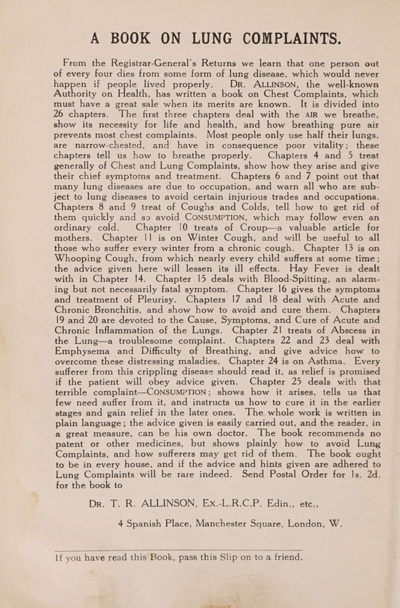 A BOOK ON LUNG COMPLAINTS. From the Registrar-General’s Returns we learn that one person out of every four dies from some form of lung disease, which would never happen if people lived properly. Dr. ALLINSON, the well-known Authority on Health, has written a book on Chest Complaints, which must have a great sale when its merits are known. It is divided into 26 chapters. The first three chapters deal with the AIR we breathe, show its necessity for life and health, and how breathing pure air prevents most chest complaints. Most people only use half their lungs, are narrow-chested, and have in consequence poor vitality; these chapters tell us how to breathe properly. Chapters 4 and 5 treat generally of Chest and Lung Complaints, show how they arise and give their chief symptoms and treatment. Chapters 6 and 7 point out that many lung diseases are due to occupation, and warn all who are sub- ject to lung diseases to avoid certain injurious trades and occupations. Chapters 8 and 9 treat of Coughs and Colds, tell how to get rid of them quickly and so avoid CONSUMPTION, which may follow even an ordinary cold. Chapter 10 treats of Croup—a valuable article for mothers. Chapter |] is on Winter Cough, and will be useful to all those who suffer every winter from a chronic cough. Chapter 13 is on Whooping Cough, from which nearly every child suffers at some time; the advice given here will lessen its ill effects. Hay Fever is dealt with in Chapter 14. Chapter 15 deals with Blood-Spitting, an alarm- ing but not necessarily fatal symptom. Chapter 16 gives the symptoms and treatment of Pleurisy. Chapters 17 and 18 deal with Acute and Chronic Bronchitis, and show how to avoid and cure them. Chapters 19 and 20 are devoted to the Cause, Symptoms, and Cure of Acute and Chronic Inflammation of the Lungs. Chapter 2] treats of Abscess in the Lung—a troublesome complaint. Chapters 22 and 23 deal with Emphysema and Difficulty of Breathing, and give advice how to overcome these distressing maladies. Chapter 24 is on Asthma. Every sufferer from this crippling disease should read it, as relief is promised if the patient will. obey advice given. Chapter 25 deals with that terrible complaint—CONSUMPTION; shows how it arises, tells us that few need suffer from it, and instructs us how to cure it in the earlier stages and gain relief in the later ones. The whole work is written in plain language; the advice given is easily carried out, and the reader, in a great measure, can be his own doctor. The book recommends no patent or other medicines, but shows plainly how to avoid Lung Complaints, and how sufferers may get rid of them. The book ought to be in every house, and if the advice and hints given are adhered to Lung Complaints will be rare indeed. Send Postal Order for Is. 2d. for the book to Dro he Ri ALLINSON EX4L,R VG Es bdin eter 4 Spanish Place, Manchester Square, London, W. If you have read this Book, pass this Slip on to a friend.