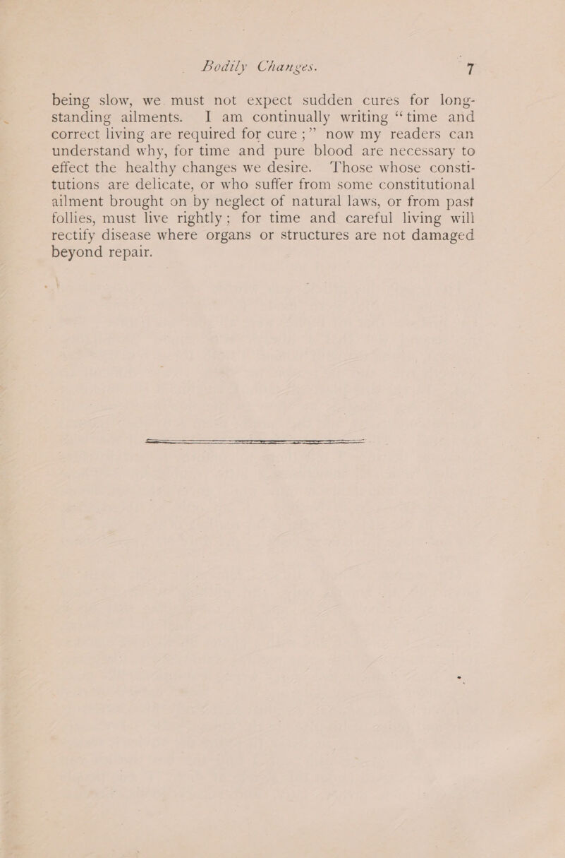 being slow, we must not expect sudden cures for long- standing ailments. JI am continually writing “time and correct living are required for cure ;” now my readers can understand why, for time and pure blood are necessary to effect the healthy changes we desire. ‘Those whose consti- tutions are delicate, or who suffer from some constitutional ailment brought on by neglect of natural laws, or from past follies, must live rightly; for time and careful living will rectify disease where organs or structures are not damaged beyond repair.