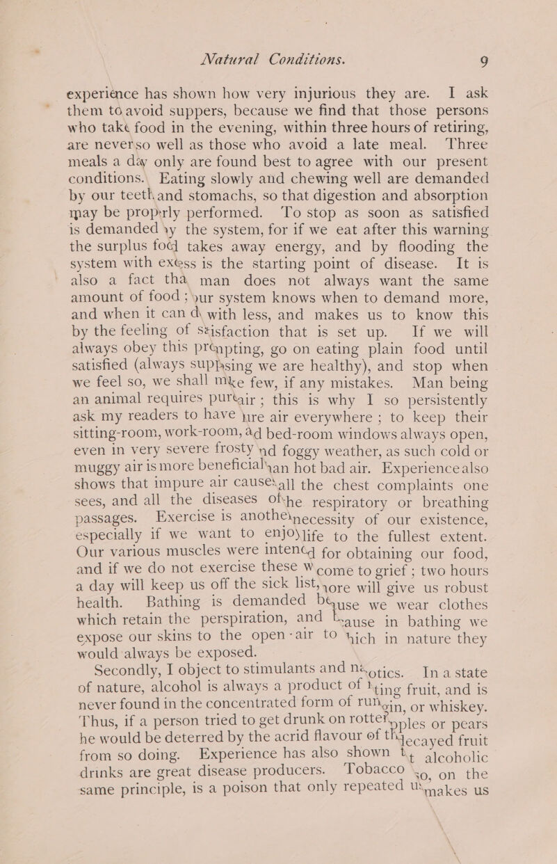 experiance has shown how very injurious they are. I ask them to avoid suppers, because we find that those persons who take food in the evening, within three hours of retiring, are neverso well as those who avoid a late meal. Three meals a day only are found best to agree with our present conditions., Eating slowly and chewing well are demanded by our teeth and stomachs, so that digestion and absorption may be proprly performed. To stop as soon as satisfied is demanded yy the system, for if we eat after this warning the surplus foc] takes away energy, and by flooding the system with exess is the starting point of disease. It is also a fact tha man does not always want the same amount of food; yur system knows when to demand more, and when it can d\ with less, and makes us to know this by the feeling of seisfaction that is set up. If we will always obey this prqpting, go on eating plain food until satisfied (always sUP}sing we are healthy), and stop when we feel so, we shall Mke few, if any mistakes. Man being an animal requires purtair ; this is why I so persistently ask my readers to have jyre air everywhere ; to keep their sitting-room, work-room, aq hed-room windows always open, even in very severe frosty nd foggy weather, as such cold or muggy air is more beneficialyan hot bad air. Experience also shows that impure air Caus€\aj] the chest complaints one sees, and all the diseases Ofhe respiratory or breathing passages. Exercise is anothe\necessity of our existence, especially if we want to e€Njo)Jife to the fullest extent. Our various muscles were inten for obtaining our food, and if we do not exercise these Wcome to grief ; two hours a day will keep us off the Sole Ste wall give us robust health. Bathing is demanded PGuse we wear clothes which retain the perspiration, and bayse in bathing we expose our skins to the open-air to uich in nature they would always be exposed. : Secondly, I object to stimulants and netics, Ina state of nature, alcohol is always a product of We eit oc never found in the concentrated form of rung; 6, whiskey. Thus, if a person tried to get drunk on rotte ‘ples or pears he would be deterred by the acrid flavour of thi ecayed Frnt from so doing. Experience has also shown ie aIeoholic drinks are great disease producers. Tobacco 50, on the same principle, is a poison that only repeated US aes us