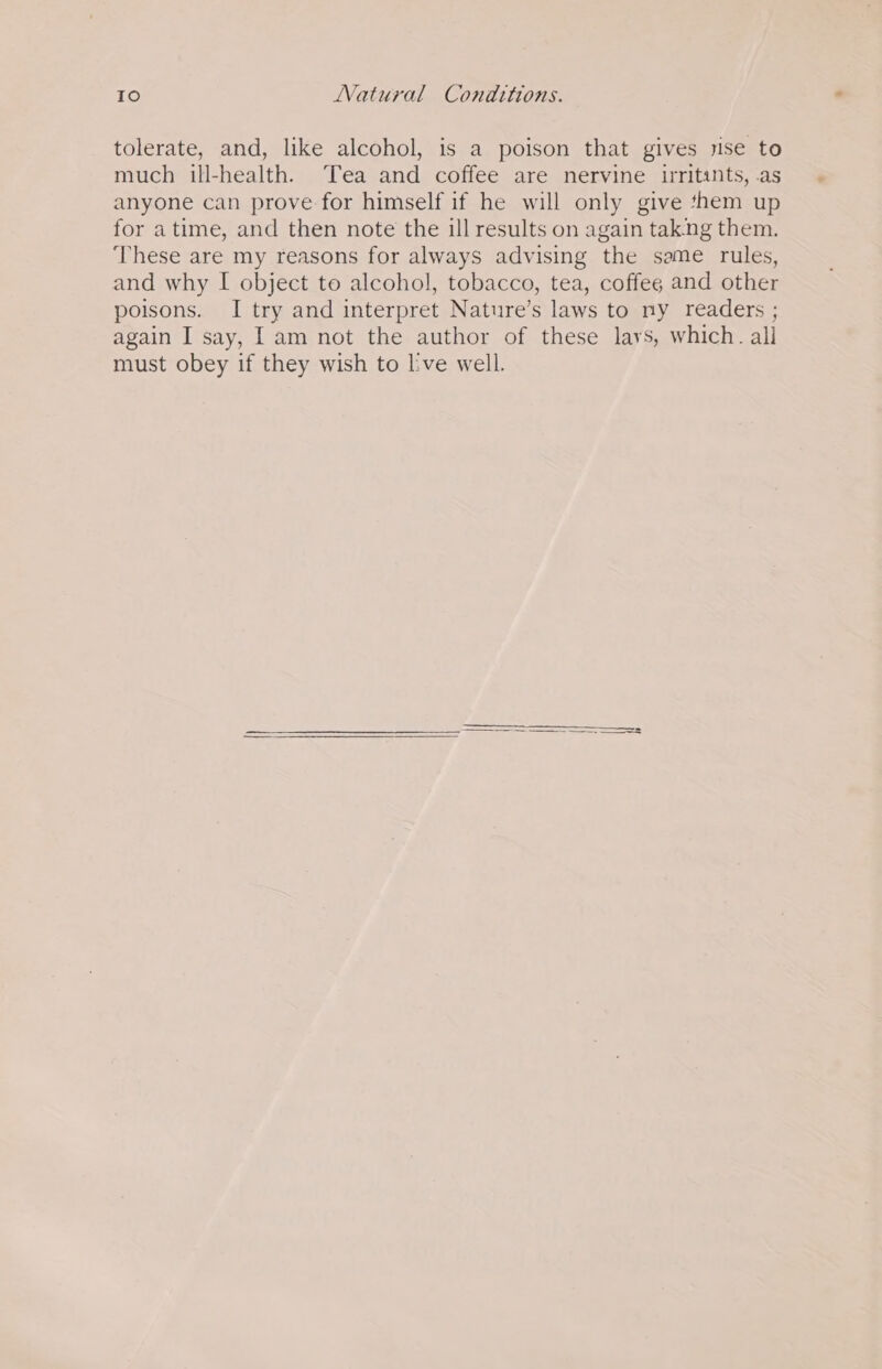 tolerate, and, like alcohol, is a poison that gives rise to much ill-health. Tea and coffee are nervine uritants, .as anyone can prove for himself if he will only give them up for atime, and then note the ill results on again tak:ng them. ‘These are my reasons for always advising the same rules, and why I object to alcohol, tobacco, tea, coffeg and other poisons. I try and interpret Nature’s laws to ny readers ; again I say, I am not the author of these lays, which. all must obey if they wish to lve well.