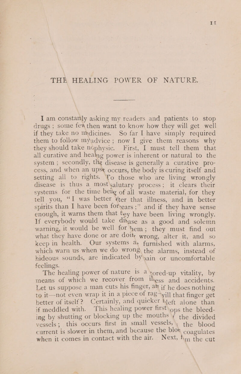 THR HEALING POWER OF NATURE. I am constanly asking my readers and patients to stop drugs ; some fewthen want to know how they will get well if they take no medicines. So far I have simply required them to follow myadvice ; now I give them reasons why they should take nophysic. First, I must tell them that all curative and healng power is inherent or natural to the system ; secondly, th¢ disease is generally a curative pro- cess, and when an upst occurs, the body is curing itself and. setting all to rights. To those who are living wrongly disease is thus a mostsalutary process; it clears their systems for the time belg of all waste material, for they tell you, “I was better ¥ter that illness, and in better spirits than I have been for-ears +77. and it they have sense enough, it warns them that Dey have been living wrongly. If everybody would take disase as a good and solemn warning, it would be well for hem; they must find out what they have done or are dolt wrong, alter it, and so keep in health. Our systems a: furnished with alarms, which warn us when we do wrong the alarms, instead of hideous sounds, are indicated byygin or uncomfortable feelings. The healing power of nature 15 4 tored-up vitality, by means of which we recover from thess and accidents. Let us suppose a man cuts his finger, at if he does nothing to it—not even wrap it in a piece of rag~yil] that finger get better of itself? Certainly, and quicker Nef, alone than if meddled with. This healing power first.ons the bleed- ing by shutting or blocking up the mouths ¥ the divided vessels; this occurs first in small vesselssk: ihe blood current is slower in them, and because the blot coagulates when it comes in contact with the air. Next, fy, the cut