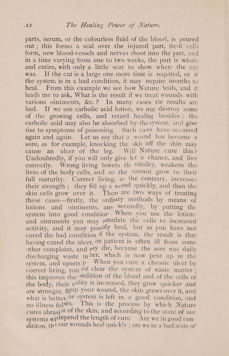 parts, serum, or the colourless fluid of the blood, is poured out; this forms a seal over the injured part, fresh cells form, new blood-vessels and nerves shoot into the part, and in a time varying from one to two weeks, the part is whole and entire, with only a little scar to show where the cut was. If the cut is a large one more time is required, or if the system is in a bad condition, it may require months to heal. From this example we see how Nature ieals, and it leads me to ask, What is the result if we treat wounds with various ointments, &amp;c.? In many cases tie results are bad. If we use carbolic acid lotion, we maj destroy some of the growing cells, and retard healing besides; the carbolic acid may also be absorbed by thesystem, and give rise to symptoms of poisoning. Such caves have occurred again and again. Let us say that a womnd has become a sore, as for example, knocking the skit off the shin may cause an ulcer of the leg. Will Nature cure this? Undoubtedly, if you will only give hr a chance, and live correctly. Wrong living lowers th Vitality, weakens the lives of the body cells, and so the cannot grow to - their full maturity. Correct living, o’ the contrary, increases their strength ; they fill up a wand quickly, and then the skin cells grow over it. ‘There are two ways of treating these cases—firstly, the ordiary methods by means of lotions and ointments, ans Secondly, by putting the system into good conditior When you use the lotions and ointments you may #Mulate the cells to increased activity, and it may pos@ly heal, but as you have not cured the bad condition -f the system, the result is that having: cured the ulcer, 2€ patient is often ill from some other complaint, and ry die, because the sore was daily discharging waste m:ter, which is now pent up in the system, and upsets it. When you cure a chronic ulcer by correct living, you est clear the system of waste matter ; this improves the ondition of the blood and of the cells of the body, their yality 1s increased, they grow quicker and are stronger, fil¥P your wound, the skin grows over it, and what is better, 2€ System 1s left in a good condition, and no illness fol¥S: This is the process by which Nature cures abrasi48 Of the skin, and according to the state of our systems witepend the length of cure. Are we in good con- dititon, th! Our wounds heal quickly ; are we in a bad state of