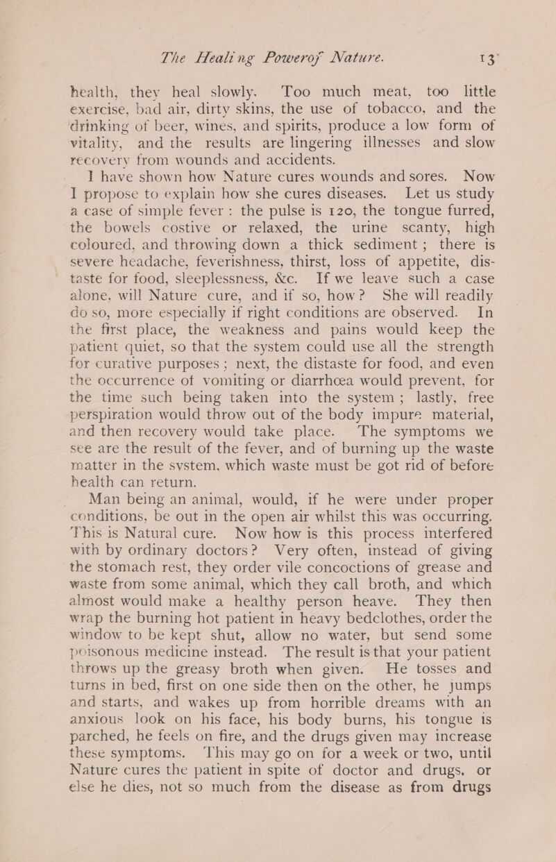 The Healing Poweroy Nature. oe health, they heal slowly. Too much meat, too little exercise, bad air, dirty skins, the use of tobacco, and the drinking of beer, wines, and spirits, produce a low form of vitality, and the results are lingering illnesses and slow recovery from wounds and accidents. I have shown how Nature cures wounds and sores. Now I propose to explain how she cures diseases. Let us study a case of simple fever: the pulse is 120, the tongue furred, ‘the bowels costive or relaxed, the urine scanty, high coloured, and throwing down a thick sediment; there is severe headache, feverishness, thirst, loss of appetite, dis- taste for food, sleeplessness, &amp;c. If we leave such a case alone, will Nature cure, and if so, how? She will readily do so, more especially if right conditions are observed. In the first place, the weakness and pains would keep the patient quiet, so that the system could use all the strength for curative purposes; next, the distaste for food, and even the occurrence of vomiting or diarrhoea would prevent, for the time such being taken into the system; lastly, free perspiration would throw out of the body impure material, and then recovery would take place. The symptoms we see are the result of the fever, and of burning up the waste matter in the system, which waste must be got rid of before health can return. Man being an animal, would, if he were under proper conditions, be out in the open air whilst this was occurring. This is Natural cure. Now how is this process interfered with by ordinary doctors? Very often, instead of giving the stomach rest, they order vile concoctions of grease and waste from some animal, which they call broth, and which almost would make a healthy person heave. They then wrap the burning hot patient in heavy bedclothes, order the window to be kept shut, allow no water, but send some poisonous medicine instead. The result is that your patient throws up the greasy broth when given. He tosses and turns in bed, first on one side then on the other, he Jumps and starts, and wakes up from horrible dreams with an anxious look on his face, his body burns, his tongue ts parched, he feels on fire, and the drugs given may increase these symptoms. ‘This may go on for a week or two, until Nature cures the patient in spite of doctor and drugs, or else he dies, not so much from the disease as from drugs