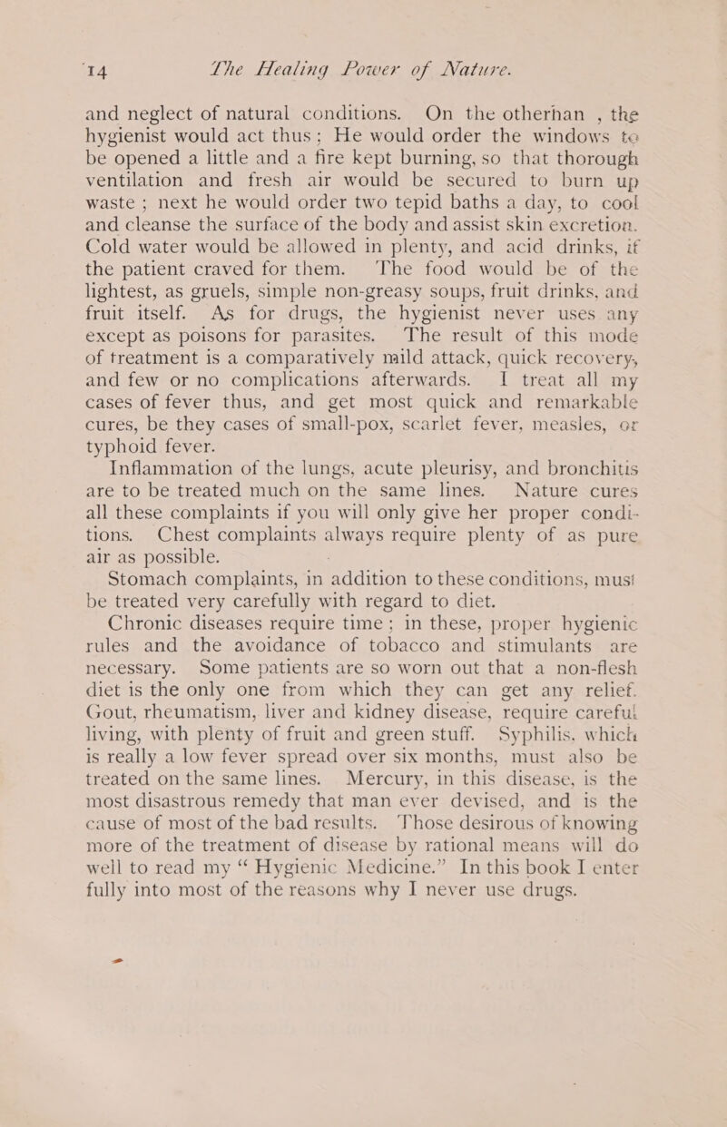 and neglect of natural conditions. On the otherhan , the hygienist would act thus; He would order the windows te be opened a little and a fire kept burning, so that thorough ventilation and fresh air would be secured to burn up waste ; next he would order two tepid baths a day, to cool and cleanse the surface of the body and assist skin excretion. Cold water would be allowed in plenty, and acid drinks, if the patient craved for them. The food would be of the lightest, as gruels, simple non-greasy soups, fruit drinks, and fruit itself. As for drugs, the hygienist never uses any except as poisons for parasites. The result of this mode of treatment is a comparatively mild attack, quick recovery, and few or no complications afterwards. I treat all my cases of fever thus, and get most quick and remarkable cures, be they cases of small-pox, scarlet fever, measles, or typhoid fever. Inflammation of the lungs, acute pleurisy, and bronchitis are to be treated much on the same lines. Nature cures all these complaints if you will only give her proper condi- tions. Chest complaints aes require plenty of as pure air as possible. Stomach complaints, in addition to these conditions, mus! be treated very carefully with regard to diet. Chronic diseases require time; in these, proper hygienic rules and the avoidance of tobacco and stimulants are necessary. Some patients are so worn out that a non-flesh diet is the only one from which they can get any relief. Gout, rheumatism, liver and kidney disease, require careful living, with plenty of fruit and green stuff. Syphilis. which is really a low fever spread over six months, must also be treated on the same lines. Mercury, in this disease, is the most disastrous remedy that man ever devised, and is the cause of most of the bad results. ‘Those desirous of knowing more of the treatment of disease by rational means will do well to read my ‘ Hygienic Medicine.” In this book I enter fully into most of the reasons why I never use drugs.