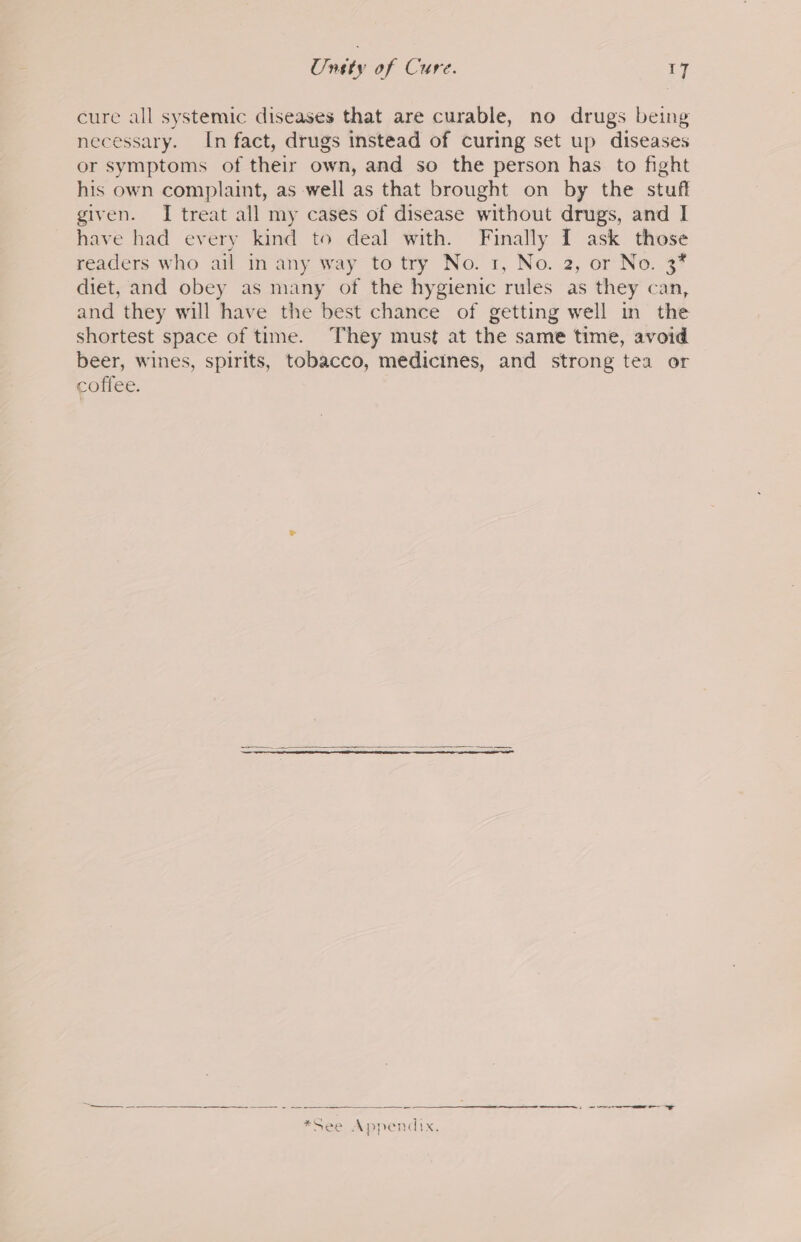 Unety of Cure. ry cure all systemic diseases that are curable, no drugs being necessary. In fact, drugs instead of curing set up diseases or symptoms of their own, and so the person has to fight his own complaint, as well as that brought on by the stuff given. I treat all my cases of disease without drugs, and I have had every kind to deal with. Finally I ask those readers who ail in any way to try No. 1, No. 2, or No. 37 diet, and obey as many of the hygienic rules as they can, and they will have the best chance of getting well in the shortest space of time. They must at the same time, avoid beer, wines, spirits, tobacco, medicines, and strong tea or coffee. ——$— = ——— =- = $n ee ee ee