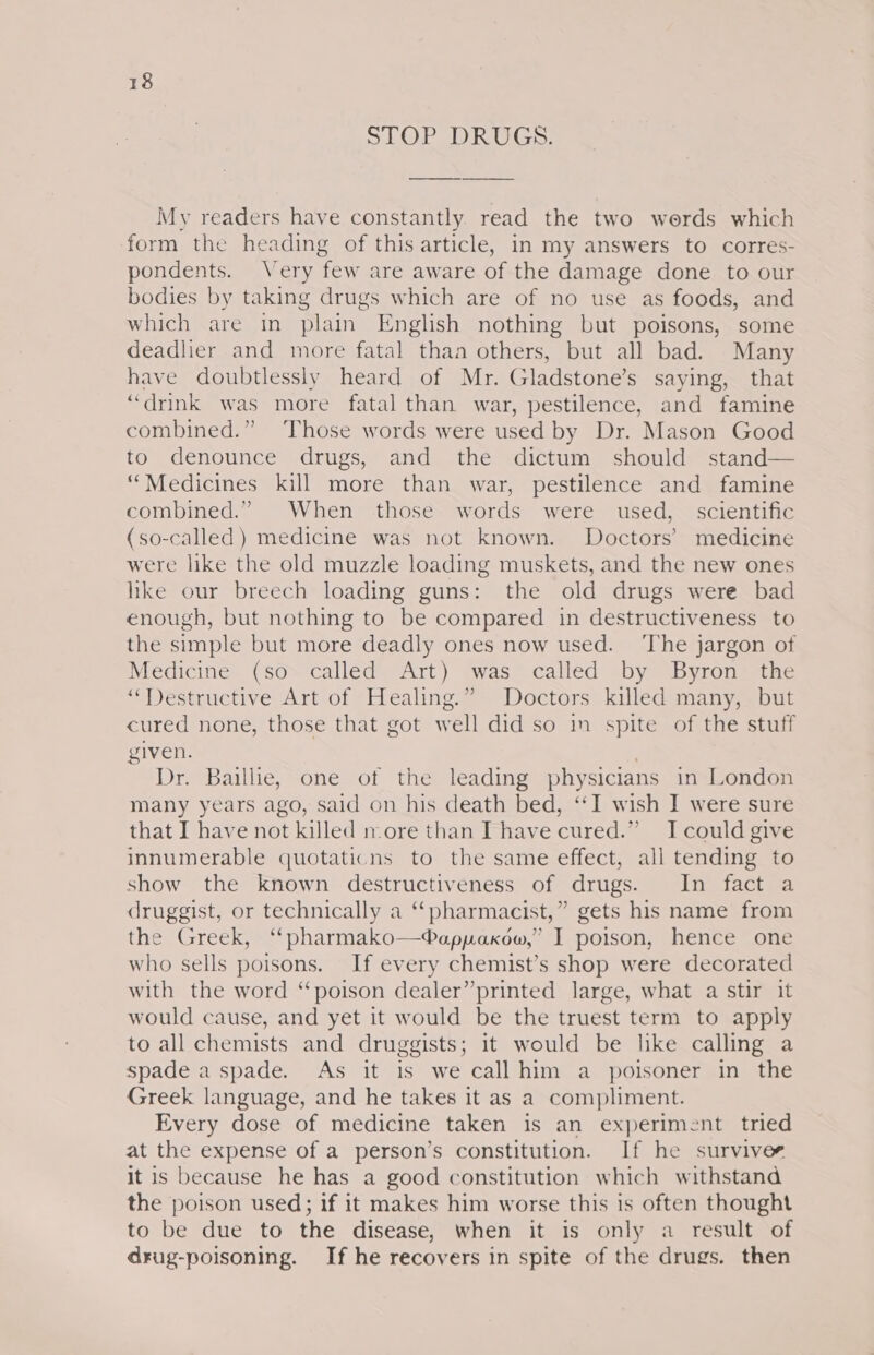 STOP DRUGS. My readers have constantly read the two werds which form the heading of this article, in my answers to corres- pondents. Very few are aware of the damage done to our bodies by taking drugs which are of no use as foods, and which are in plain English nothing but poisons, some deadlier and more fatal thaa others, but all bad. Many have doubtlessly heard of Mr. Gladstone’s saying, that “drink was more fatal than war, pestilence, and famine combined.” Those words were used by Dr. Mason Good to denounce drugs, and the dictum should stand— “Medicines kill more than war, pestilence and famine combined.” When those words were used, scientific (so-called) medicine was not known. Doctors’ medicine were like the old muzzle loading muskets, and the new ones hke our breech loading guns: the old drugs were bad enough, but nothing to be compared in destructiveness to the simple but more deadly ones now used. ‘The jargon of Medicine (so called Art) was called by Byron the “Destructive Art of Healing.” Doctors killed many, but cured none, those that got well did so in spite of the stuff given. Dr. Baillie, one of the leading physicians in London many years ago, said on his death bed, ‘‘I wish I were sure that I have not killed nore than I have cured.” I could give innumerable quotaticns to the same effect, all tending to show the known destructiveness of drugs. In fact a druggist, or technically a “pharmacist,” gets his name from the Greek, “pharmako—®appakow,” I poison, hence one who sells poisons. If every chemist’s shop were decorated with the word “poison dealer”printed large, what a stir it would cause, and yet it would be the truest term to apply to all chemists and druggists; it would be like calling a spade a spade. As it is we call him a poisoner in the Greek language, and he takes it as a compliment. Every dose of medicine taken is an experiment tried at the expense of a person’s constitution. If he survives it is because he has a good constitution which withstand the poison used; if it makes him worse this is often thought to be due to the disease, when it is only a result of drug-poisoning. If he recovers in spite of the drugs. then