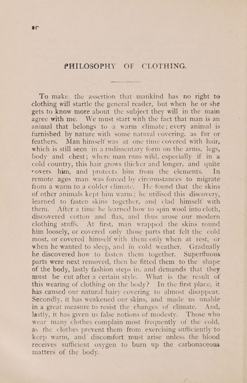 sc PHILOSOPHY OF CLOTHING. To make. the assertion that mankind has no right to clothing will startle the general reader, but when he or she gets to know more about the subject they will in the main agree with me. We must start with the fact that man is an animal that belongs to .a warm climate; every animal is furnished by nature with some natural covering, as fur or feathers. Man himself was at one time covered with hair, which is still seen in arudimentary form on the arms, legs, body and chest; where man runs wild, especially if in a cold country, this hair grows thicker and longer, and quite covers him, and protects him from the elements. In remote ages man was forced by circumstances to migrate from a warm to a colder climate. He found that the skins of other animals kept him warm: he utilised this discovery, learned to fasten skins jipethey: and clad himself with them. After a time he learned how to spin wool into cloth, discovered cotton and flax, and thus arose our modern clothing stuffs. At first, man wrapped the skins round him loosely, or covered only those parts that felt the cold most, or covered himself with them only when at rest, or when he wanted to sleep, and in cold weather. Gradually he discovered how to fasten them together. Superfluous parts were next removed, then he fitted them to the shape of the body, lastly fashion steps in, and demands that they must be cut after a certain style. What is the result of this wearing of clothing on the body? In the first place, it has caused our natural hairy covering to almost disappear. Secondly, it has weakened our skins, and made us unable in a great measure to resist the changes of climate. And, lastly, 1t has given us false notions of modesty. Those who wear many clothes complain most freque ntly of the cold, as the clothes prevent them from exercising sufficiently to keep warm, and discomfort must arise unless the blood receives sufficient oxygen to burn up the carbonaceous matters of the body.