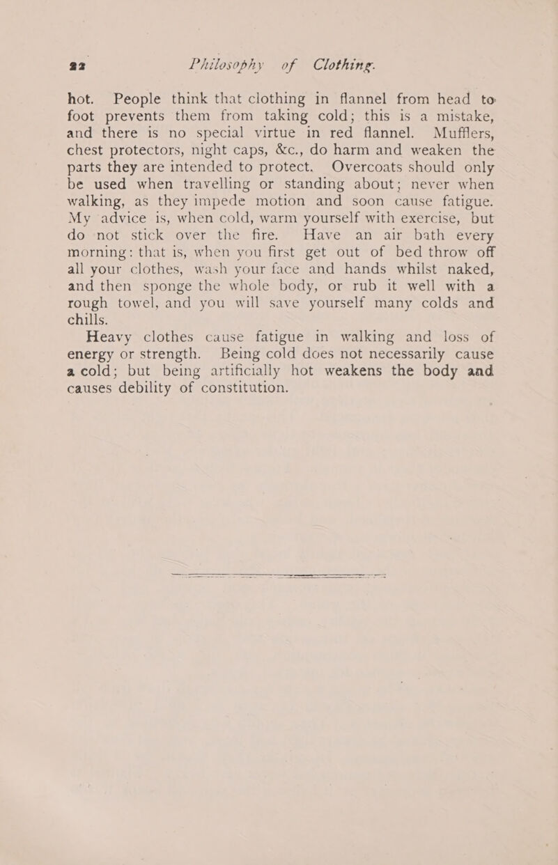 hot. People think that clothing in flannel from head to foot prevents them from taking cold; this is a mistake, and there is no special virtue in red flannel. Mufflers, chest protectors, night caps, &amp;c., do harm and weaken the parts they are intended to protect. Overcoats should only be used when travelling or standing about; never when walking, as they impede motion and soon cause fatigue. My advice is, when cold, warm yourself with exercise, but dosnotsstickmoever the fire * Have: an” alrepath cyvery morning: that is, when you first get out of bed throw off all your clothes, wash your face and hands whilst naked, and then sponge the whole body, or rub it well with a rough towel, and you will save yourself many colds and chills. Heavy clothes cause fatigue in walking and loss of energy or strength. Being cold does not necessarily cause acold; but being artificially hot weakens the body aad causes debility of constitution.