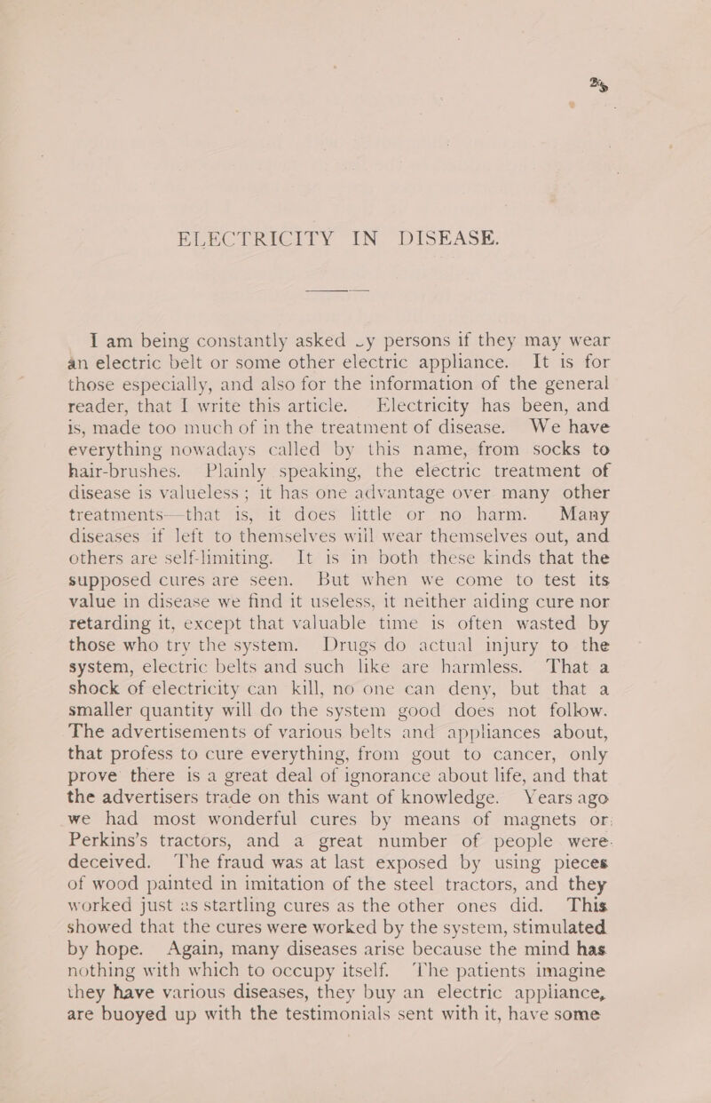 By ELECTRICITY IN DISEASE. I am being constantly asked ~y persons if they may wear an electric belt or some other electric appliance. It is for those especially, and also for the information of the general reader, that I write this article. Electricity has been, and is, made too much of in the treatment of disease. We have everything nowadays called by this name, from socks to hair-brushes. Plainly speaking, the electric treatment of disease is valueless ; it has one advantage over many other treatments—that is, it does little or no harm. Many diseases if left to themselves wiil wear themselves out, and others are self-limiting. It is in both these kinds that the supposed cures are seen. But when we come to test its value in disease we find it useless, it neither aiding cure nor retarding it, except that valuable time is often wasted by those who try the system. Drugs do actual injury to the system, electric belts and such like are harmless. That a shock of electricity can kill, no one can deny, but that a smaller quantity will do the system good does not follow. The advertisements of various belts and appliances about, that profess to cure everything, from gout to cancer, only prove there is a great deal of ignorance about life, and that the advertisers trade on this want of knowledge. Years ago we had most wonderful cures by means of magnets or: Perkins’s tractors, and a great number of people were. deceived. ‘The fraud was at last exposed by using pieces of wood painted in imitation of the steel tractors, and they worked just as startling cures as the other ones did. This showed that the cures were worked by the system, stimulated by hope. Again, many diseases arise because the mind has nothing with which to occupy itself. The patients imagine they have various diseases, they buy an electric appliance, are buoyed up with the testimonials sent with it, have some