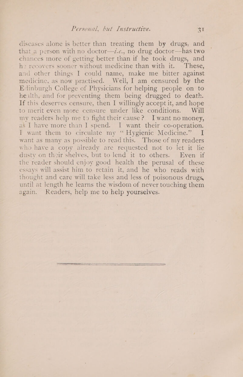 diseases alone is better than treating them by drugs, and that a person with no doctor—z.e., no drug doctor—has two chances more of getting better than if he took drugs, and he recovers sooner without medicine than with it. These, and other things I could name, make me bitter against medicine, as now practised. Well, I am censured by the Edinburgh College of Physicians for helping people on to heilth, and for preventing them being drugged to death. If this deserves censure, then I willingly accept it, and hope to merit even more censure under like conditions. Will my readers help me to fight their cause? Jwant no money, as’ I have more than I spend. I want their co-operation. I want them to circulate my “ Hygienic Medicine.” I want as many as possible to read this. Those of my readers Wio- have a copy already are requested not toe. let at! lie dusty on their shelves, but to lend it to others. . Even: if the reader should enjoy good health the perusal of these essays will assist him to retain it, and he who reads with thought and care will take less and less of poisonous drugs, until at length he learns the wisdom of never touching them again. Readers, help me to help yourselves.