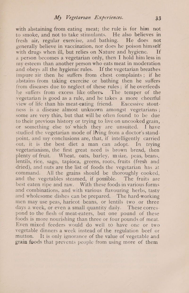 with abstaining from eating meat; the rule is for him not to smoke, and not to take stimulants. He also believes in fresh air, regular exercise, and bathing. He does not generally believe in vaccination, nor does he poison himself with drugs when ill, but relies on Nature and hygiene. If a person becomes a vegetarian only, then I hold him less in my esteem than another person who eats meat in moderation and obeys all the hygienicrules. Ifthe vegetarian breathes impure air then he suffers from chest complaints; if he abstains from taking exercise or bathing then he suffers from diseases due to neglect of these rules; if he overfeeds he ssuiters: from excess like.others.... Vhe. temper, of .the vegetarian is good as a rule, and he takes a more cheerful view of life than his meat-eating friend. Excessive stout- ness 1s a disease almost unknown amongst vegetarians ; some are very thin, but that will be often found to be due to their previous history or trying to live on uncooked gram, - or something else to’ which they are unsuited. I have studied the vegetarian mode of l?ving from a doctor’s stand- point, and my conclusions are, that, if intelligently carried out, it is the best diet a man can adopt. In _ trying vegetarianism, the first great need is brown bread, then plenty of fruit. Wheat, oats, barley, maize, peas, beans, lentils, rice, sago, tapioca, greens, roots, fruits (fresh and dried), and nuts are the list of foods the vegetarian has at command. All the grains should be thoroughly cooked, and the vegetables steamed, if possible. The fruits are best eaten ripe and raw. With these foods in various forms and combinations, and with various flavouring herbs, tasty and wholesome dishes can be prepared. The hard-working men may use peas, haricot beans, or lentils two or three days a week, or even a small quantity daily. These corres- pond to the flesh of meat-eaters, but one pound of these foods is more nourishing than three or four pounds of meat. Even mixed feeders would do well to have one or two vegetable dinners a week instead of the regulation beef or mutton. It is only ignorance of the value of vegetable and grain foods that prevents people from using more of them