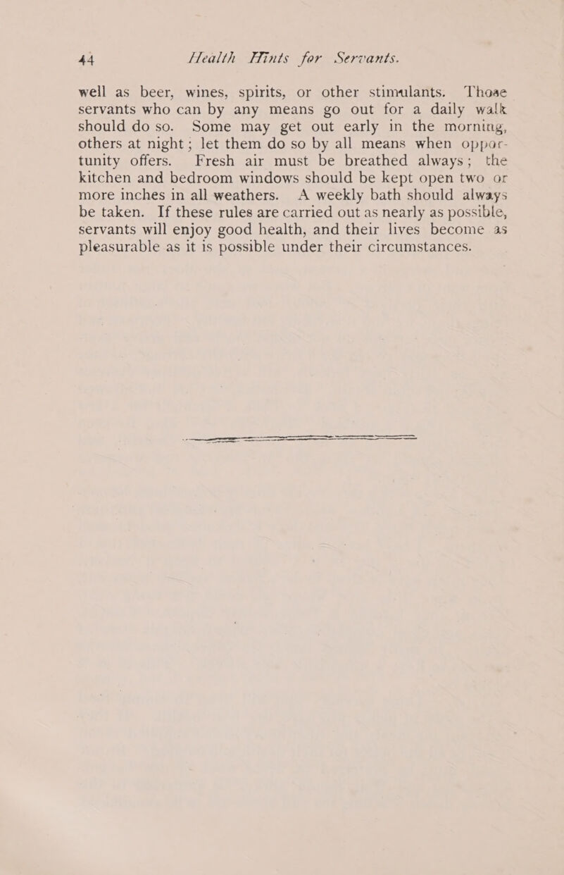 well as beer, wines, spirits, or other stimulants. Those servants who can by any means go out for a daily walk should do so. Some may get out early in the morning, others at night; let them do so by all means when oppor- tunity offers. Fresh air must be breathed always; the kitchen and bedroom windows should be kept open two or more inches in all weathers. A weekly bath should always be taken. If these rules are carried out as nearly as possible, servants will enjoy good health, and their lives become as pleasurable as it is possible under their circumstances. SS nan