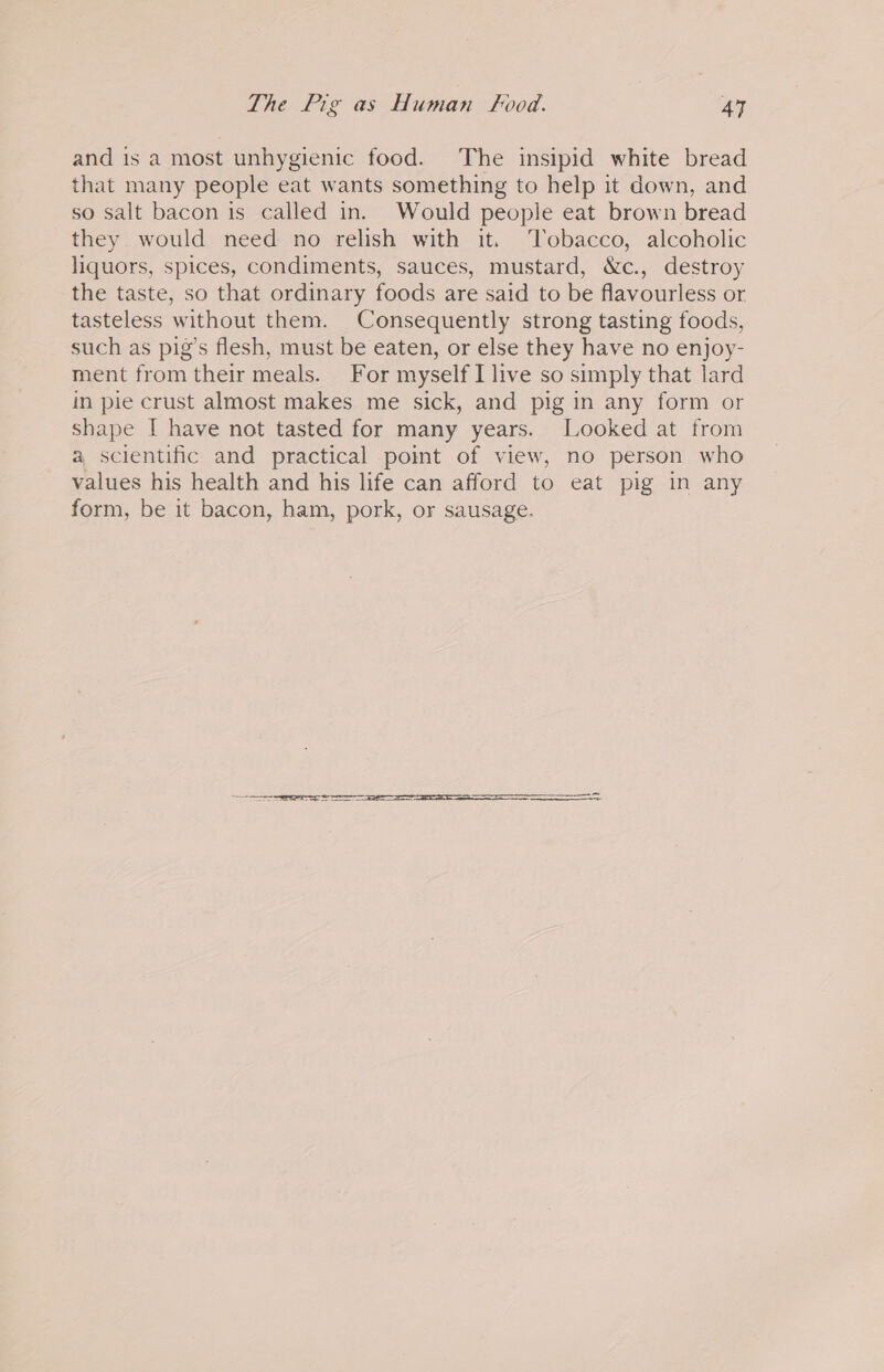 and is a most unhygienic food. The insipid white bread that many people eat wants something to help it down, and so salt bacon is called in. Would people eat brown bread they would need no relish with it. ‘Tobacco, alcoholic liquors, spices, condiments, sauces, mustard, &amp;c., destroy the taste, so that ordinary foods are said to be flavourless or tasteless without them. Consequently strong tasting foods, such as pig’s flesh, must be eaten, or else they have no enjoy- ment from their meals. For myself I live so simply that lard in pie crust almost makes me sick, and pig in any form or shape I have not tasted for many years. Looked at from a scientific and practical point of view, no person who values his health and his life can afford to eat pig in any form, be it bacon, ham, pork, or sausage. SSS ee eee === SS —S— =
