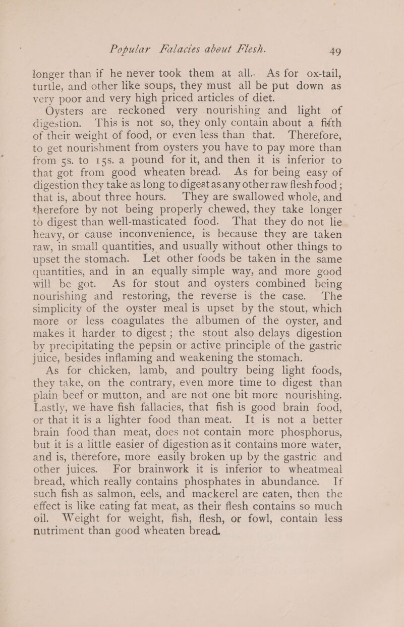 longer than if he never took them at all. As for ox-tail, turtle, and other like soups, they must all be put down as very poor and very high priced articles of diet. Oysters are reckoned very nourishing and light of digestion. This is not so, they only contain about a fifth of their weight of food, or even less than that. Therefore, to get nourishment from oysters you have to pay more than from 5s. to 15s. a pound for it, and then it is inferior to that got from good wheaten bread. As for being easy of digestion they take as long to digest as any other raw flesh food ; that is, about three hours. They are swallowed whole, and therefore by not being properly chewed, they take longer to digest than well-masticated food. That they do not lie heavy, or cause inconvenience, is because they are taken raw, in small quantities, and usually without other things to upset the stomach. Let other foods be taken in the same quantities, and in an equally simple way, and more good will be got. As for stout and oysters combined being nourishing and restoring, the reverse is the case. The simplicity of the oyster meal is upset by the stout, which more or less coagulates the albumen of the oyster, and makes it harder to digest ; the stout also delays digestion by precipitating the pepsin or active principle of the gastric juice, besides inflaming and weakening the stomach. As for chicken, lamb, and poultry being light foods, they take, on the contrary, even more time to digest than plain beef or mutton, and are not one bit more nourishing. Lastly, we have fish fallacies, that fish is good brain food, or that it is a lighter food than meat. It is not a better brain food than meat, does not contain more phosphorus, but it is a little easier of digestion as it contains more water, and is, therefore, more easily broken up by the gastric and other juices. For brainwork it is inferior to wheatmeal bread, which really contains phosphates in abundance. If such fish as salmon, eels, and mackerel are eaten, then the effect is like eating fat meat, as their flesh contains so much oil. Weight for weight, fish, flesh, or fowl, contain less nutriment than good wheaten bread.