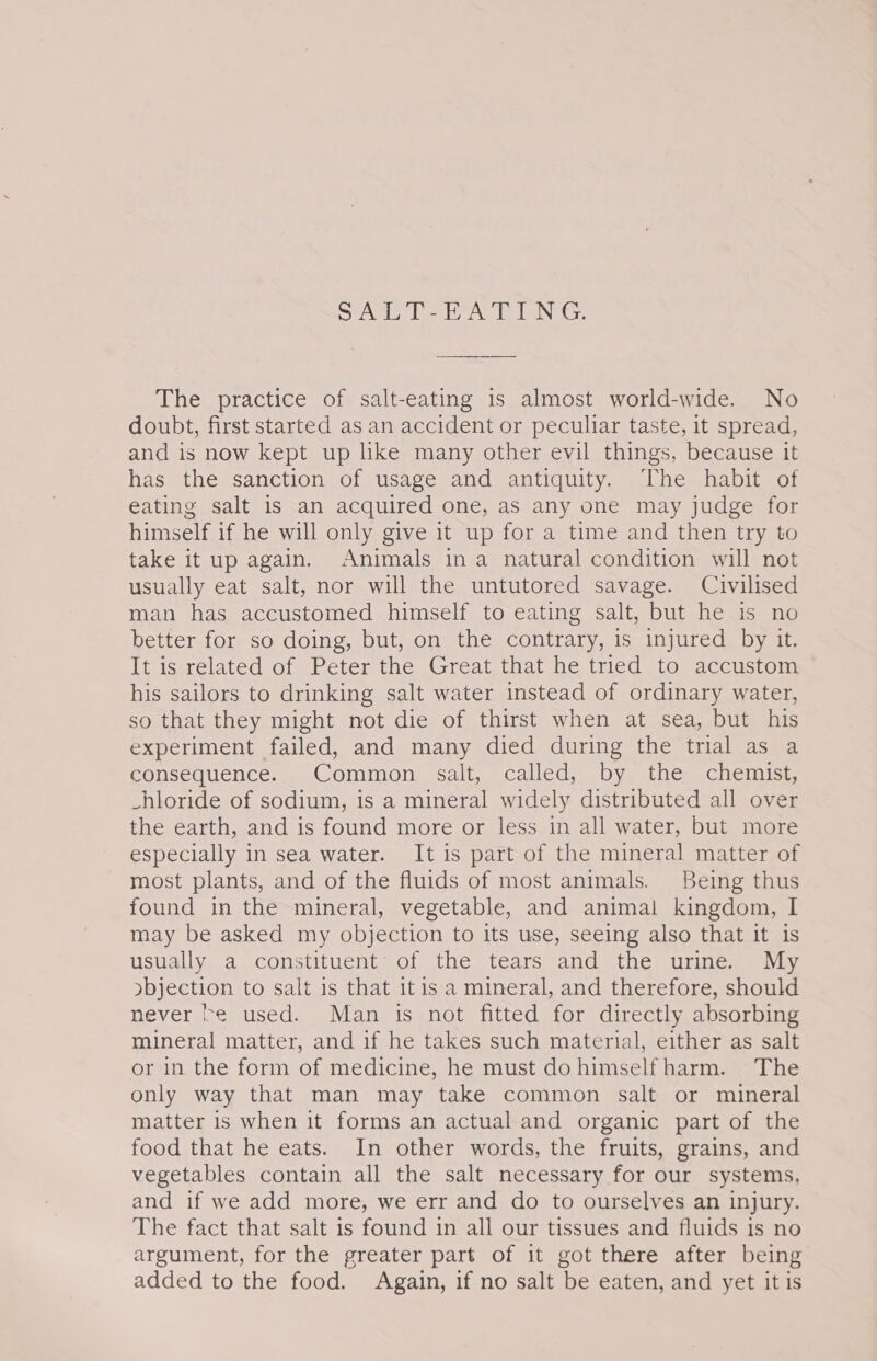 SAL T-hA EUNG: The practice of salt-eating is almost world-wide. No doubt, first started as an accident or peculiar taste, it spread, and is now kept up like many other evil things, because it has the sanction of usage and antiquity. The habit of eating salt is an acquired one, as any one may judge for himself if he will only give it up for a time and then try to take it up again. Animals ina natural condition will not usually eat salt, nor will the untutored savage. Civilised man has accustomed himself to eating salt, but he is no better for so doing, but, on the contrary, is injured by it. It is related of Peter the Great that he tried to accustom his sailors to drinking salt water instead of ordinary water, so that they might not die of thirst when at sea, but his experiment failed, and many died during the trial as a consequence. Common salt, called, by the chemist, -hloride of sodium, is a mineral widely distributed all over the earth, and is found more or less in all water, but more especially in sea water. It is part of the mineral matter of most plants, and of the fluids of most animals. Being thus found in the mineral, vegetable, and animal kingdom, I may be asked my objection to its use, seeing also that it is usually a constituent: of the tears and the urine. My ybjection to salt is that it isa mineral, and therefore, should never fe used. Man is not fitted for directly absorbing mineral matter, and if he takes such material, either as salt or in the form of medicine, he must do himself harm. The only way that man may take common salt or mineral matter is when it forms an actual and organic part of the food that he eats. In other words, the fruits, grains, and vegetables contain all the salt necessary for our systems, and if we add more, we err and do to ourselves an injury. The fact that salt is found in all our tissues and fluids is no argument, for the greater part of it got there after being added to the food. Again, if no salt be eaten, and yet it is