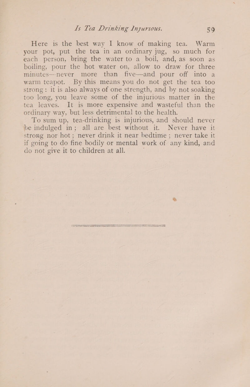 Here is the best way I know of making tea. Warm your pot, put the tea in an ordinary jug, so much for each person, bring the water to a boil, and, as soon as boiling, pour the hot water on, allow to draw for three minutes—-never more than five—and pour off into a warm teapot. By this means you do not get the tea too strong: it is also always of one strength, and by not soaking too long, you leave some of the injurious matter in the tea leaves. It is more expensive and wasteful than the ordinary way, but less detrimental to the health. To sum up, tea-drinking is injurious, and should never be indulged in; all are best without it. Never have it strong nor hot ; never drink it near bedtime ; never take it if going to do fine bodily or mental work of any kind, and do not give it to children at all.