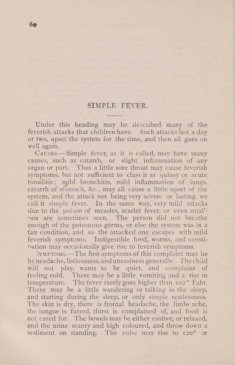 SIMPLE FEVER. Under this heading may be described many of the feverish attacks that children have. Such attacks last a day or two, upset the system for the time, and then all goes on well again. CausEs.—Simple fever, as it is called, may have many causes, such as catarrh, or slight inflammation of any organ or part. Thus a little sore throat may cause feverish symptoms, but not sufficient to class it as quinsy or acute tonsilitis ; muld bronchitis, mild inflammation of lungs, catarrh of stomach, &amp;c., may all cause a little upset of the system, and the attack not being very severe or lasting, we call it simple fever. In the same way, very mild attacks due to the poison of measles, scarlet fever, or even smal'- nox are sometimes seen. The person did not breathe enough of the poisonous germs, or else the system was in a . fair condition, and so the attacked one escapes with mild feverish symptoms. Indigestible food, worms, and consti- nation may occasionally give rise to feverish symptoms. - \ymptroms.—The first symptoms of this complaint may be by neadache, listlessness, and uneasiness generally. Thechild will not play, wants to be quiet, and complains of feeling cold. There may be a little vomiting and a rise in temperature. The fever rarely goes higher than ro2° Faht. There may be a little wandering or talking in the sleep, and starting during the sleep, or only simple restlessness. The skin is dry, there is frontal headache, the limbs ache, the tongue is furred, thirst is complained of, and food 1s not cared for. The bowels may be either costive, or relaxed, and the urine scanty and high coloured, and throw down a sediment on standing. The pulse may rise to 120° or