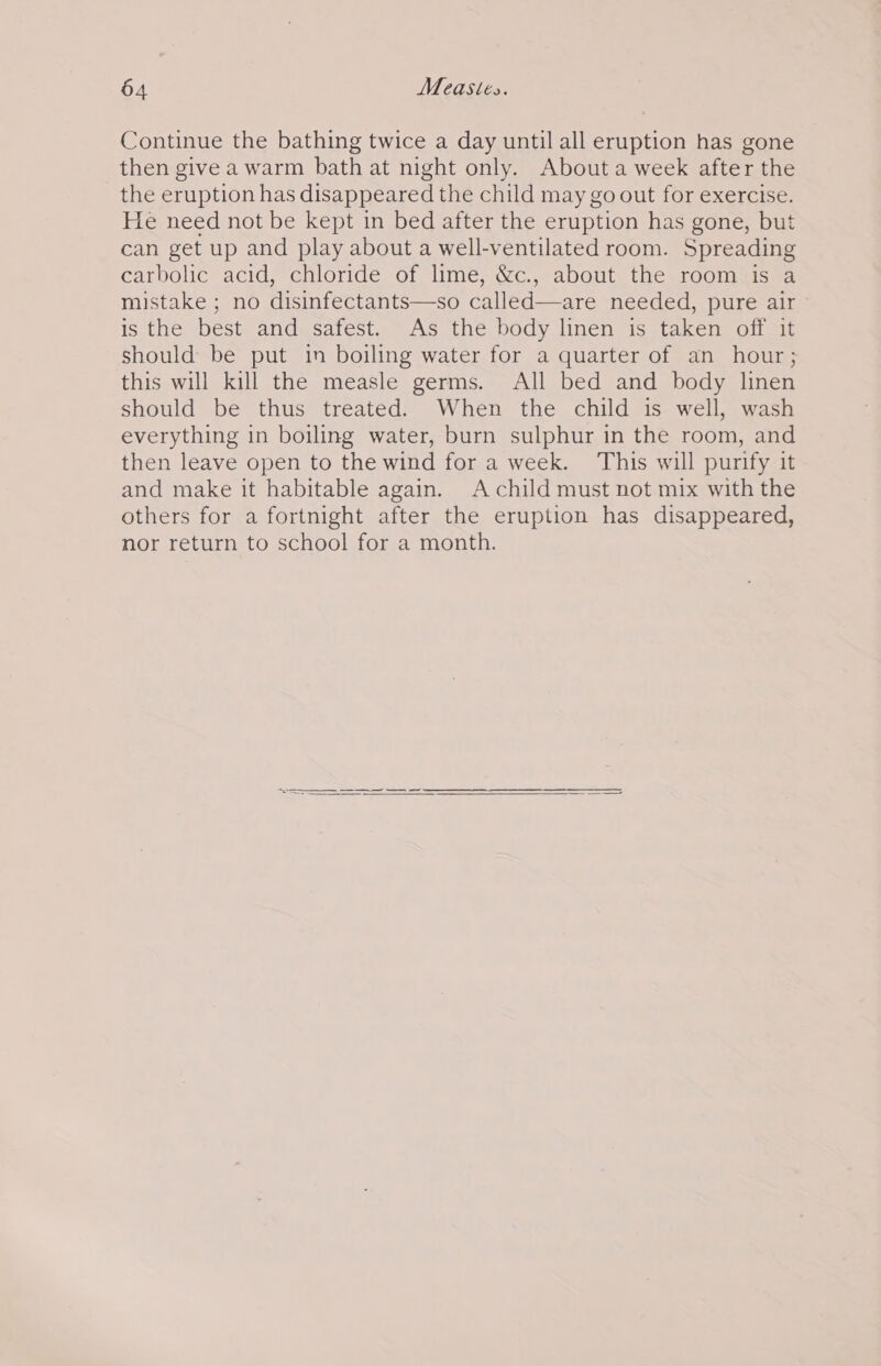 Continue the bathing twice a day until all eruption has gone then give a warm bath at night only. About a week after the the eruption has disappeared the child may go out for exercise. He need not be kept in bed after the eruption has gone, but can get up and play about a well-ventilated room. Spreading carbolic acid, chloride of lime, &amp;c., about the room is a mistake ; no disinfectants—so called—are needed, pure air is the best and safest. As the body linen is taken off it should be put in boiling water for a quarter of an hour; this will kill the measle germs. All bed and body linen should be thus treated. When the child is well, wash everything in boiling water, burn sulphur in the room, and then leave open to the wind for a week. This will purify it and make it habitable again. A child must not mix with the others for a fortnight after the eruption has disappeared, nor return to school for a month. eS