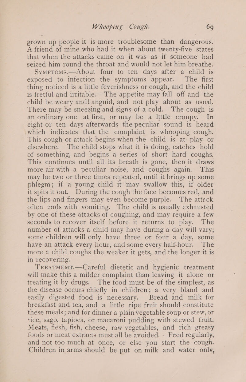 grown up people it is more troublesome than dangerous. A friend of mine who had it when about twenty-five states that when the attacks came on it was as if someone had seized him round the throat and would not let him breathe. Symproms.—About four to ten days after a child is exposed to infection the symptoms appear. The first thing noticed 1s a little feverishness or cough, and the child is fretful and irritable. The appetite may fall off and the child be weary andl anguid, and not play about as usual. There may be sneezing and signs of a cold. The cough is an ordinary one at frst, ormay bea little -croupy. “In eight or ten days afterwards the peculiar sound is heard ‘which indicates that the complaint is whooping cough. This cough or attack begins when the child is at play or elsewhere. The child stops what it is doing, catches hold of something, and begins a series of short hard coughs. This continues until all its breath is gone, then it draws more air with a peculiar noise, and coughs again. This may be two or three times repeated, until it brings up some phlegm; if a young child it may swallow this, if older it spits it out. During the cough the face becomes red, and the lips and fingers may even become purple. The attack often ends with vomiting. The child is usually exhausted by one of these attacks of coughing, and may require a few seconds to recover itself before it returns to play. The number of attacks a child may have during a day will vary; some children will only have three or four a day, some have an attack every hour, and some every half-hour. The more a child coughs the weaker it gets, and the longer it is in recovering. TREATMEMT.—Careful dietetic and hygienic treatment will make this a milder complaint than leaving it alone or treating it by drugs. The food must be of the simplest, as the disease occurs chiefly in children; a very bland and easily digested food is necessary. Bread and milk for breakfast and tea, and a little ripe fruit should constitute these meals; and for dinner a plain vegetable soup or stew, or rice, sago, tapioca, or macaroni pudding with stewed fruit. Meats, flesh, fish, cheese, raw vegetables, and rich greasy foods or meat extracts must all be avoided. - Feed regularly, and not too much at once, or else you start the cough. Children in arms should be put on milk and water only,