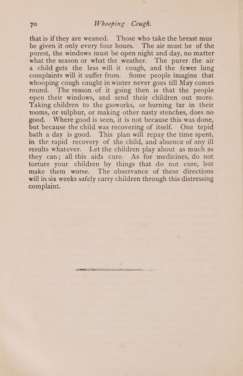 that is ifthey are weaned. Those who take the breast mus be given it only every four hours. The air must be of the purest, the windows must be open night and day, no matter what the season or what the weather. The purer the air a child gets the less will it cough, and the fewer lung complaints will it suffer from. Some people imagine that whooping cough caught in winter never goes till May comes round. The reason of it going then is that the people open their windows, and send their children out more. Taking children to the gasworks, or burning tar in their rooms, or sulphur, or making other nasty stenches, does no good. Where good is seen, it is not because this was done, but because the child was recovering of itself. One tepid bath a day is good. ‘This plan will repay the time spent, in the rapid recovery of the child, and absence of any ill results whatever. Let the children play about as much as they can; all this aids cure. As for medicines, do not torture your children by things that do not cure, but make them worse. The observance of these directions will in six weeks safely carry children through this distressing complaint. Re RE SR aE SE