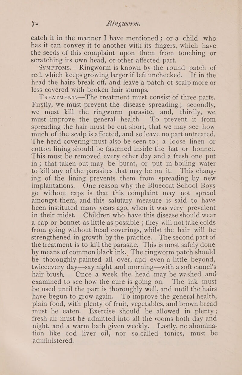 V2 Ringworm. catch it in the manner I have mentioned ; or a child who has it can convey it to another with its fingers, which have the seeds of this complaint upon them from touching or scratching its own head, or other affected part. SyMPTOMS.—Ringworm is known by the round patch of red, which keeps growing larger if left unchecked. If in the head the hairs break off, and leave a patch of scalp more or less covered with broken hair stumps. TREATMENT.—The treatment must consist of three parts. Firstly, we must prevent the disease spreading; secondly, we must kill the ringworm parasite, and, thirdly, we must improve the general health. To prevent it from spreading the hair must be cut short, that we may see how much of the scalp is affected, and so leave no part untreated. The head covering must also be seen to; a loose linen or cotton lining should be fastened inside the hat or bonnet. This must be removed every other day and a fresh one put in; that taken out may be burnt, or put in boiling water to kill any of the parasites that may be on it. This chang- ing of the lining prevents them from spreading by new implantations. One reason why the Bluecoat School Boys go without caps is that this complaint may not spread amongst them, and this salutary measure is said to have been instituted many years ago, when it was very prevalent in their midst. Children who have this disease should wear a cap or bonnet as little as possible ; they will not take colds from going without head coverings, whilst the hair will be strengthened in growth by the practice. The second part of the treatment is to kill the parasite. This is most safely done by means of common black ink., The ringworm patch should be thoroughly painted all over, and even a little beyond, twiceevery day—say night and morning—with a soft camel’s hair brush, Once a week the head may be washed ana examined to see how the cure is going on. The ink must be used until the part is thoroughly well, and until the hairs have begun to grow again. To improve the general health, plain food, with plenty of fruit, vegetables, and brown bread must be eaten. Exercise should be allowed in plenty: fresh air must be admitted into all the rooms both day and night, and a warm bath given weekly. Lastly, no abomina- tion like cod liver oil, nor so-called tonics, must be administered.