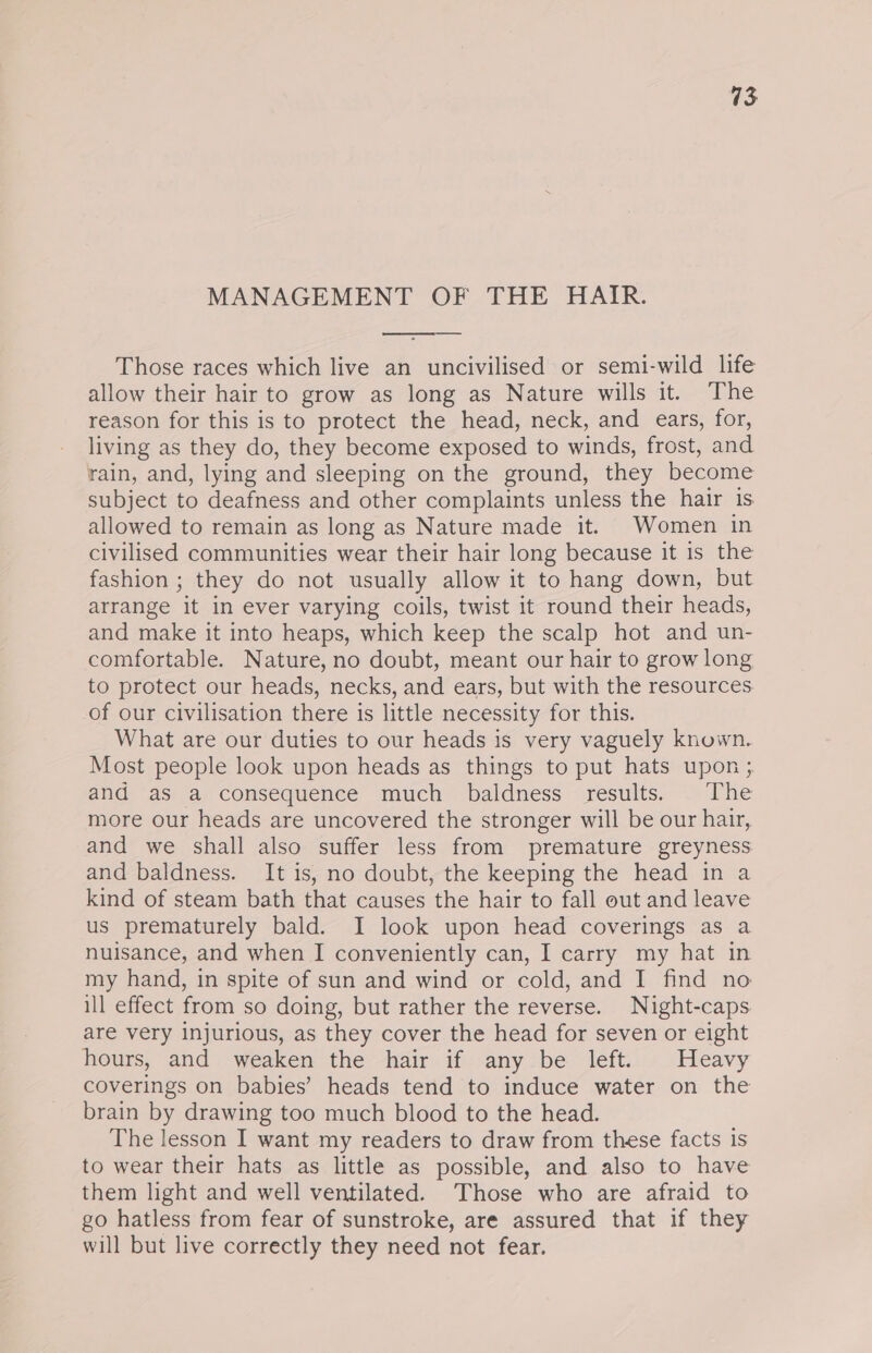 MANAGEMENT OF THE HAIR. Those races which live an uncivilised or semi-wild life allow their hair to grow as long as Nature wills it. The reason for this is to protect the head, neck, and ears, for, living as they do, they become exposed to winds, frost, and rain, and, lying and sleeping on the ground, they become subject to deafness and other complaints unless the hair 1s. allowed to remain as long as Nature made it. Women in civilised communities wear their hair long because it is the fashion ; they do not usually allow it to hang down, but arrange it in ever varying coils, twist it round their heads, and make it into heaps, which keep the scalp hot and un- comfortable. Nature, no doubt, meant our hair to grow long to protect our heads, necks, and ears, but with the resources of our civilisation there is little necessity for this. What are our duties to our heads is very vaguely known. Most people look upon heads as things to put hats upon ; and as a consequence much baldness results. . The more our heads are uncovered the stronger will be our hair, and we shall also suffer less from premature greyness and baldness. It is, no doubt, the keeping the head in a kind of steam bath that causes the hair to fall out and leave us prematurely bald. I look upon head coverings as a nuisance, and when I conveniently can, I carry my hat in my hand, in spite of sun and wind or cold, and I find no ill effect from so doing, but rather the reverse. Night-caps are very injurious, as they cover the head for seven or eight hours, and weaken the hair if any be left. Heavy coverings on babies’ heads tend to induce water on the brain by drawing too much blood to the head. The lesson I want my readers to draw from these facts is to wear their hats as little as possible, and also to have them light and well ventilated. Those who are afraid to go hatless from fear of sunstroke, are assured that if they will but live correctly they need not fear.