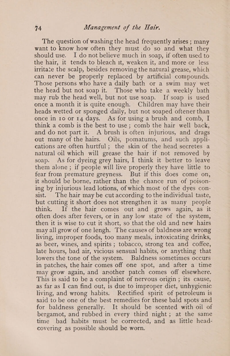 The question of washing the head frequently arises ; many want to know how often they must do so and what they should use. I do not believe much in soap, if often used to the hair, it tends to bleach it, weaken it, and more or less irritate the scalp, besides removing the natural grease, which can never be properly replaced by artificial compounds. Those persons who have a daily bath or a swim may wet the head but not soap it. Those who take a weekly bath may rub the head well, but not use soap. If soap is used once a month it is quite enough. Children may have their heads wetted or sponged daily, but not soaped oftener than once in 10 or 14 days. As for using a brush and comb, I think a comb is the best to use ; comb the hair well back, and do not part it. A brush is often injurious, and drags out many of the hairs. Oils, pomatums, and such appli- cations are often hurtful; the skin of the head secretes a natural oil which will grease the hair if not removed by soap. As for dyeing grey hairs, I think it better to leave them alone ; if people will live properly they have little to fear from premature greyness. But if this does come on, it should be borne, rather than the chance run of poison- ing by injurious lead lotions, of which most of the dyes con- sist. The hair may be cut according to the individual taste, but cutting it short does not strengthen it as many people think. If the hair comes out and grows again, as it often does after fevers, or in any low state of the system, then it is wise to cut it short, so that the old and new hairs may all grow of one lengh. The causes of baldness are wrong living, improper foods, too many meals, intoxicating drinks, as beer, wines, and spirits ; tobacco, strong tea and coffee, late hours, bad air, vicious sensual habits, or anything that lowers the tone of the system. Baldness sometimes occurs in patches, the hair comes off one spot, and after a time may grow again, and another patch comes off elsewhere. This is said to be a complaint of nervous origin ; its cause, as far as I can find out, is due to improper diet, unhygienic living, and wrong habits. Rectified spirit of petroleum is said to be one of the best remedies for these bald spots and for baldness generally. It should be scented with oil of bergamot, and rubbed in every third night; at the same time bad habits must be corrected, and as little head- covering as possible should be worn.