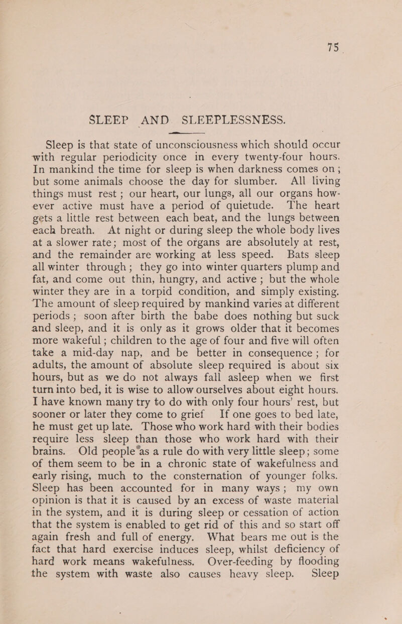 aS. SLEEP AND. ee Sleep is that state of unconsciousness which should occur with regular periodicity once in every twenty-four hours. In mankind the time for sleep is when darkness comes on ; but some animals choose the day for slumber. All living things must rest ; our heart, our lungs, all our organs how- ever active must have a period of guietude. The heart gets a little rest between each beat, and the lungs between each breath. At night or during sleep the whole body lives at a slower rate; most of the organs are absolutely at rest, and the remainder are working at less speed. Bats sleep all winter through; they go into winter quarters plump and fat, and come out thin, hungry, and active; but the whole winter they are in a torpid condition, and simply existing. The amount of sleep required by mankind varies at different periods ; soon after birth the babe does nothing but suck and sleep, and it is only as it grows older that it becomes more wakeful ; children to the age of four and five will often take a mid-day nap, and be better in consequence ; for adults, the amount of absolute sleep required is about six hours, but as we do not always fall asleep when we first turn into bed, it is wise to allow ourselves about eight hours, IT have known many try to do with only four hours’ rest, but sooner or later they come to grief If one goes to bed late, he must get up late. Those who work hard with their bodies require less sleep than those who work hard with their brains. Old people“as a rule do with very little sleep; some of them seem to be in a chronic state of wakefulness and early rising, much to the consternation of younger folks. Sleep has been accounted for in many ways; my own opinion is that it is caused by an excess of waste material in the system, and it is during sleep or cessation of action that the system is enabled to get rid of this and so start off again fresh and full of energy. What bears me out is the fact that hard exercise induces sleep, whilst deficiency of hard work means wakefulness. Over-feeding by flooding the system with waste also causes heavy sleep. Sleep