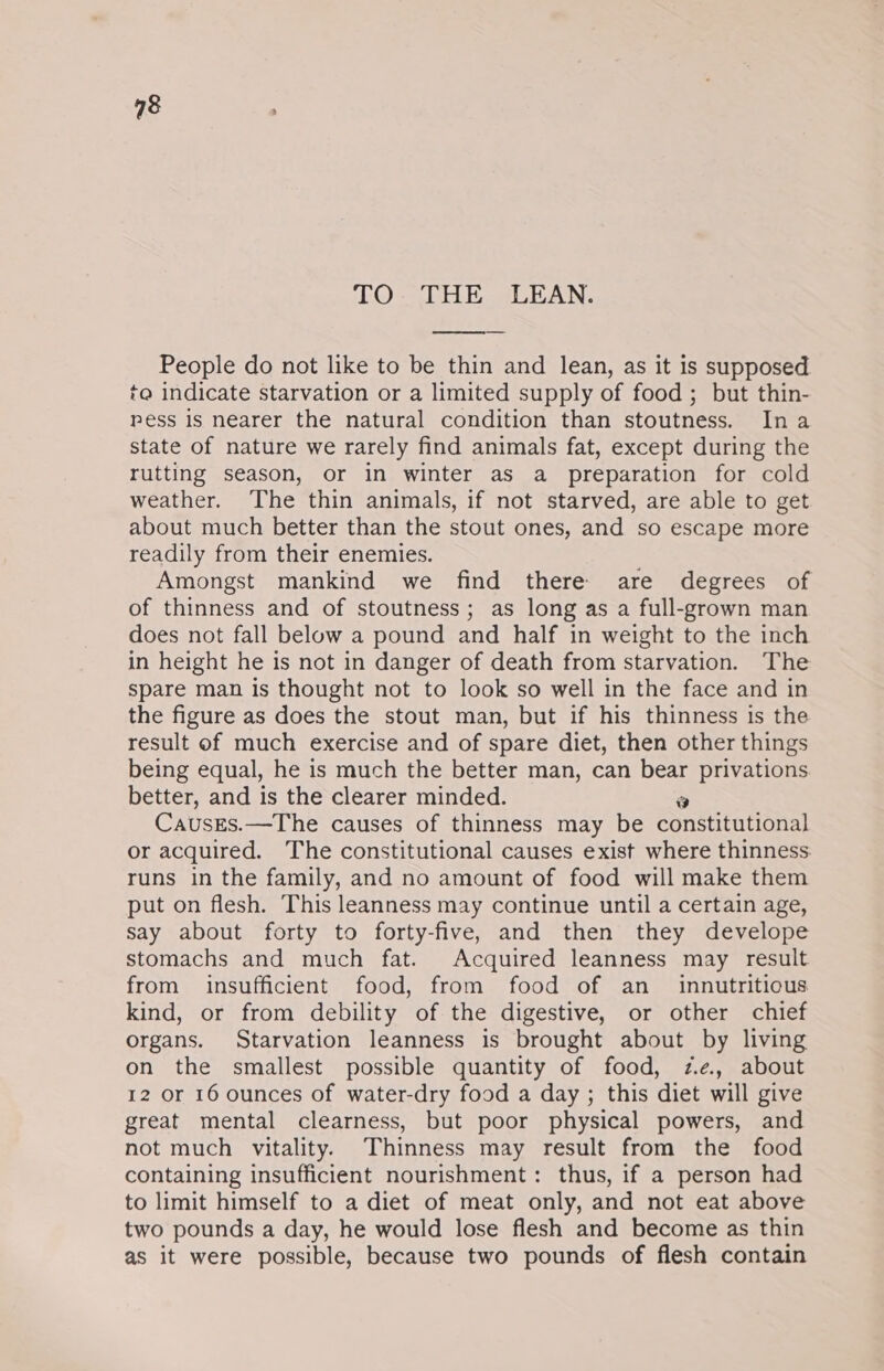 TO. THE LEAN. People do not like to be thin and lean, as it is supposed te indicate starvation or a limited supply of food; but thin- pess is nearer the natural condition than stoutness. Ina state of nature we rarely find animals fat, except during the rutting season, or in winter as a preparation for cold weather. The thin animals, if not starved, are able to get about much better than the stout ones, and so escape more readily from their enemies. Amongst mankind we find there are degrees of of thinness and of stoutness; as long as a full-grown man does not fall below a pound and half in weight to the inch in height he is not in danger of death from starvation. The spare man is thought not to look so well in the face and in the figure as does the stout man, but if his thinness is the result of much exercise and of spare diet, then other things being equal, he is much the better man, can bear privations better, and is the clearer minded. Causges.—The causes of thinness may be Gonsuitational or acquired. The constitutional causes exist where thinness runs in the family, and no amount of food will make them put on flesh. This leanness may continue until a certain age, say about forty to forty-five, and then they develope stomachs and much fat. Acquired leanness may result from insufficient food, from food of an _ innutritious kind, or from debility of the digestive, or other chief organs. Starvation leanness is brought about by living on the smallest possible quantity of food, ze, about 12 or 16 ounces of water-dry food a day ; this diet will give great mental clearness, but poor physical powers, and not much vitality. Thinness may result from the food containing insufficient nourishment: thus, if a person had to limit himself to a diet of meat only, and not eat above two pounds a day, he would lose flesh and become as thin as it were possible, because two pounds of flesh contain