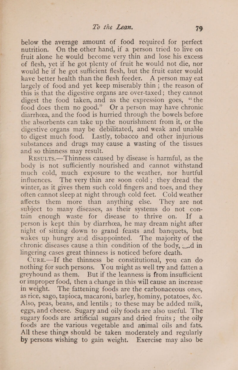 Lo the Lean, 19 below the average amount of food required for perfect nutrition. On the other hand, if a person tried to live on fruit alone he would become very thin and lose his excess of flesh, yet if he got plenty of fruit he would not die, nor would he if he got sufficient flesh, but the fruit eater would have better health than the flesh feeder. A person may eat largely of food and yet keep miserably thin ; the reason of this is that the digestive organs are over-taxed; they cannot digest the food taken, and as the expression goes, “the food does them no good.” Ora person may have chronic diarrhoea, and the food is hurried through the bowels before the absorbents can take up the nourishment from it, or the digestive organs may be debilitated, and weak and unable to digest much food. Lastly, tobacco and other injurious substances and drugs may cause a wasting of the tissues and so thinness may result. RESULTS.—Thinness caused by disease is harmful, as the body is not sufficiently nourished and cannot withstand much cold, much exposure to the weather, nor hurtful influences. ‘The very thin are soon cold; they dread the winter, as it gives them such cold fingers and toes, and they often cannot sleep at night through cold feet. Cold weather affects them more than anything else. They are not subject to many diseases, as their systems do not con- tain enough waste for disease to thrive on. If a person is kept thin by diarrhoea, he may dream night after night of sitting down to grand feasts and banquets, but wakes up hungry and disappointed. The majority of the chronic diseases cause a thin condition of the body, ~.:d in lingering cases great thinness is noticed before death. CureE.—If the thinness be constitutional, you can do nothing for such persons. You might as well try and fatten a greyhound as them. But if the leanness is from insufficient or improper food, then a change in this will cause an increase in weight. The fattening foods are the carbonaceous ones, as rice, sago, tapioca, macaroni, barley, hominy, potatoes, &amp;c. Also, peas, beans, and lentils; to these may be added milk, eggs, and cheese. Sugary and oily foods are also useful. The sugary foods are artificial sugars and dried fruits; the oily foods are the various vegetable and animal oils and fats. All these things should -be taken moderately and regularly by persons wishing to gain weight. Exercise may also be