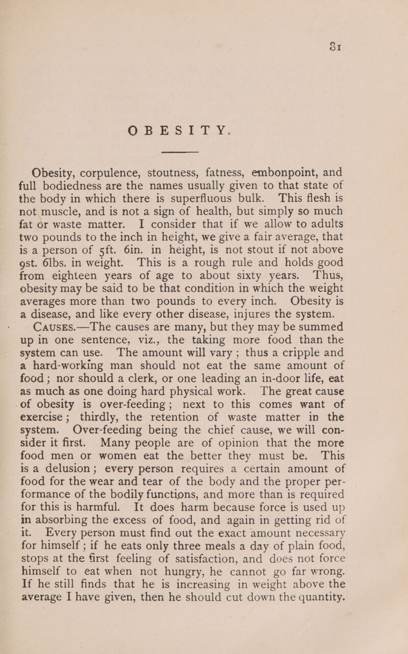 ©.8 es fb Ty Obesity, corpulence, stoutness, fatness, embonpoint, and full bodiedness are the names usually given to that state of the body in which there is superfluous bulk. This flesh is not muscle, and is not a sign of health, but simply so much fat or waste matter. I consider that if we allow to adults two pounds to the inch in height, we give a fair average, that is a person of 5ft. 6in. in height, is not stout if not above gst. 6lbs. in weight. This is a rough rule and holds good from eighteen years of age to about sixty years. Thus, obesity may be said to be that condition in which the weight averages more than two pounds to every inch. Obesity is a disease, and like every other disease, injures the system. CausrEs.—The causes are many, but they may be summed up in one sentence, viz., the taking more food than the system can use. The amount will vary ; thus a cripple and a hard-working man should not eat the same amount of food ; nor should a clerk, or one leading an in-door life, eat as much as one doing hard physical work. The great cause -of obesity is over-feeding; next to this comes want of exercise ; thirdly, the retention of waste matter in the system. Over-feeding being the chief cause, we will con- sider it first. Many people are of opinion that the more food men or women eat the better they must be. This is a delusion; every person requires a certain amount of food for the wear and tear of the body and the proper per- - formance of the bodily functions, and more than is required for this is harmful. It does harm because force is used up in absorbing the excess of food, and again in getting rid of it. Every person must find out the exact amount necessary for himself ; if he eats only three meals a day of plain food, stops at the first feeling of satisfaction, and does not force himself to eat when not hungry, he cannot go far wrong. If he still finds that he is increasing in weight above the average I have given, then he should cut down the quantity.