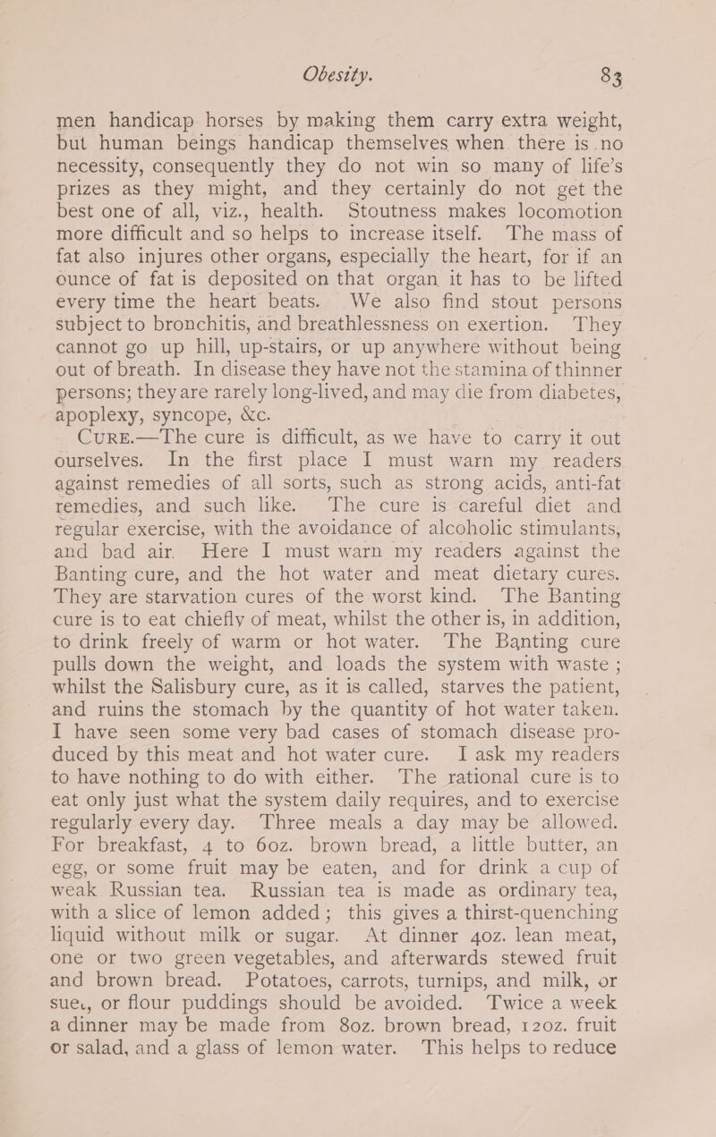 men handicap horses by making them carry extra weight, but human beings handicap themselves when. there is no necessity, consequently they do not win so many of life’s prizes as they might, and they certainly do not get the best one of all, viz., health. Stoutness makes locomotion more difficult and so helps to increase itself. The mass of fat also injures other organs, especially the heart, for if an ounce of fat is deposited on that organ it has to be lifted every time the heart beats. We also find stout persons subject to bronchitis, and breathlessness on exertion. ‘They cannot go up hill, up-stairs, or up eo without being out of breath. In disease they have not the stamina of thinner persons; they are rarely long-lived, and may die from diabetes, apoplexy, syncope, &amp;c. Cure.—The cure is difficult, as we have to carry it out ourselves. In the first place 1 must warn my_ readers against remedies of all sorts, such as strong acids, anti-fat remedies, and such like. The cure is careful diet and regular exercise, with the avoidance of alcoholic stimulants, and bad air. Here I must warn my readers against the Banting cure, and the hot water and meat dietary cures. They are starvation cures of the worst kind. The Banting cure is to eat chiefly of meat, whilst the other is, in addition, to drink freely of warm or hot water. The Banting cure pulls down the weight, and loads the system with waste ; whilst the Salisbury cure, as it is called, starves the patient, and ruins the stomach by the quantity of hot water taken. I have seen some very bad cases of stomach disease pro- duced by this meat and hot water cure. I ask my readers to have nothing to do with either. The rational cure is to eat only just what the system daily requires, and to exercise regularly every day. Three meals a day may be allowed. For breakfast, 4 to 60z. brown bread, a little butter, an egg, or some fruit may be eaten, and for drink a cup of weak Russian tea. Russian tea is made as ordinary tea, with a slice of lemon added; this gives a thirst-quenching liquid without milk or sugar. At dinner 4oz. lean meat, one or two green vegetables, and afterwards stewed fruit and brown bread. Potatoes, carrots, turnips, and milk, or sue., or flour puddings should be avoided. Twice a week a dinner may be made from 80z. brown bread, 120z. fruit or salad, and a glass of lemon water. This helps to reduce